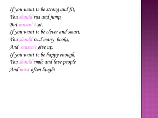 If you want to be strong and fit, You  should  run and jump, But  mustn’ t  sit. If you want to be clever and smart, You  should  read many  books, And  mustn’t  give up. If you want to be happy enough, You  should  smile and love people  And  must  often laugh! 