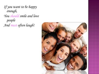 If you want to be happy enough, You  should  smile and love people  And  must  often laugh! 