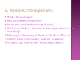 What is the text about? Have you understood everything? Do you want to follow these pieces of advice? What do you think, is it important to love people around  in order to be happy?  Did you guess the meaning of the words Should and Must not? ( students :  should means  следует,  must not –  не должен. The teacher: yes, right you are! They are modal verbs.  ) 