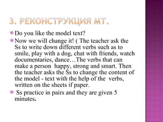 Do you like the model text?  Now we will change it! ( The teacher ask the Ss to write down different verbs such as to smile, play with a dog, chat with friends, watch documentaries, dance…The verbs that can make a person  happy, strong and smart. Then the teacher asks the Ss to change the content of the model - text with the help of the  verbs, written on the sheets if paper. Ss practice in pairs and they are given 5 minutes . 