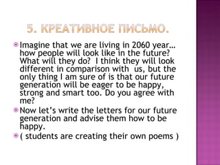 Imagine that we are living in 2060 year…how people will look like in the future? What will they do?  I think they will look different in comparison with  us, but the only thing I am sure of is that our future generation will be eager to be happy, strong and smart too. Do you agree with me? Now let’s write the letters for our future generation and advise them how to be happy. ( students are creating their own poems ) 