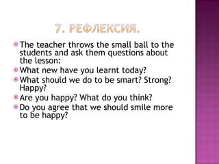 The teacher throws the small ball to the students and ask them questions about the lesson: What new have you learnt today? What should we do to be smart? Strong? Happy? Are you happy? What do you think? Do you agree that we should smile more to be happy? 