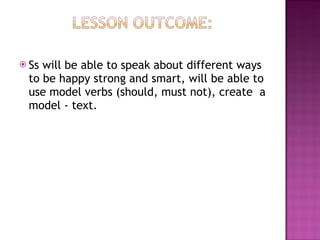 Ss will be able to speak about different ways to be happy strong and smart, will be able to use model verbs (should, must not), create  a model - text. 