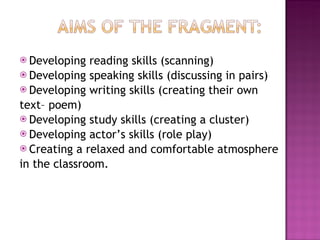 Developing reading skills (scanning) Developing speaking skills (discussing in pairs) Developing writing skills (creating their own  text– poem) Developing study skills (creating a cluster) Developing actor’s skills (role play) Creating a relaxed and comfortable atmosphere  in the classroom. 