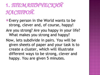 Every person in the World wants to be strong, clever and, of course, happy!  Are you strong? Are you happy in your life? What makes you strong and happy? Now, lets subdivide in pairs. You will be given sheets of paper and your task is to create a cluster, which will illustrate  different ways to be strong, clever and happy. You are given 5 minutes.  