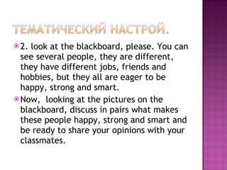 2.  look at the blackboard, please. You can see several people, they are different, they have different jobs, friends and hobbies, but they all are eager to be happy, strong and smart.  Now,  looking at the pictures on the blackboard, discuss in pairs what makes these people happy, strong and smart and be ready to share your opinions with your classmates.  