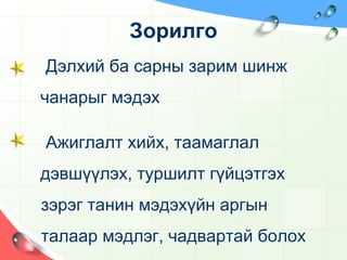ЗорилгоДэлхий ба сарны зарим шинж  чанарыг мэдэхАжиглалт хийх, таамаглал дэвшүүлэх, туршилт гүйцэтгэх       зэрэг танин мэдэхүйн аргын       талаар мэдлэг, чадвартай болох