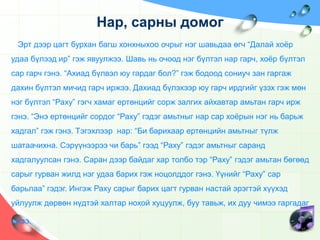 Нар, сарны домог Эрт дээр цагт бурхан багш хонхныхоо очрыг нэг шавьдаа өгч “Далай хоёр удаа бүлээд ир” гэж явуулжээ. Шавь нь очоод нэг бүлтэл нар гарч, хоёр бүлтэл сар гарч гэнэ. “Ахиад бүлвэл юу гардаг бол?” гэж бодоод сониуч зан гаргаж дахин бүлтэл мичид гарч иржээ. Дахиад бүлэхээр юу гарч ирдгийг үзэх гэж мөн нэг бүлтэл “Раху” гэгч хамаг ертөнцийг сорж залгих айхавтар амьтан гарч ирж гэнэ. “Энэ ертөнцийг сордог “Раху” гэдэг амьтныг нар сар хоёрын нэг нь барьж хадгал” гэж гэнэ. Тэгэхлээр  нар: “Би барихаар ертөнцийн амьтныг түлж шатаачихна. Сэрүүнээрээ чи барь” гээд “Раху” гэдэг амьтныг саранд хадгалуулсан гэнэ. Саран дээр байдаг хар толбо тэр “Раху” гэдэг амьтан бөгөөд  сарыг гурван жилд нэг удаа барих гэж ноцолддог гэнэ. Үүнийг “Раху” сар барьлаа” гэдэг. Ингэж Раху сарыг барих цагт гурван настай эрэгтэй хүүхэд уйлуулж дөрвөн нүдтэй халтар нохой хуцуулж, буу тавьж, их дуу чимээ гаргадаг ажээ. 