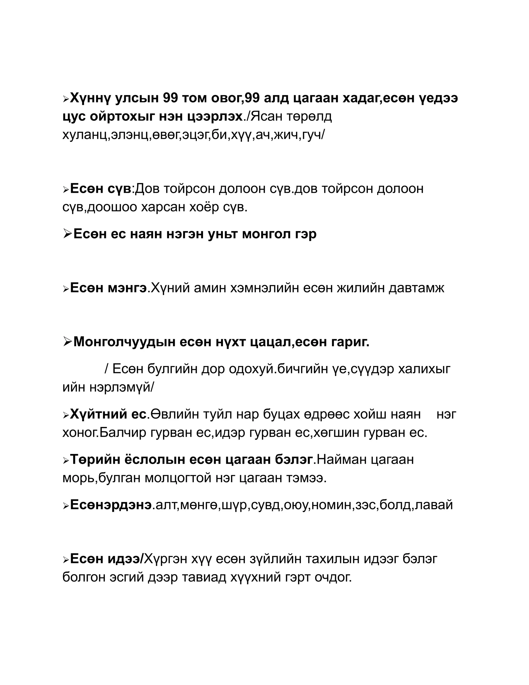 Хүннү  улсын 99 том овог,99 алд цагаан хадаг,есөн үедээ
цус ойртохыг нэн цээрлэх./Ясан төрөлд
хуланц,элэнц,өвөг,эцэг,би,хүү,ач,жич,гуч/


Есөн  сүв:Дов тойрсон долоон сүв.дов тойрсон долоон
сүв,доошоо харсан хоёр сүв.
Есөн ес наян нэгэн уньт монгол гэр


Есөн   мэнгэ.Хүний амин хэмнэлийн есөн жилийн давтамж


Монголчуудын есөн нүхт цацал,есөн гариг.
      / Есөн булгийн дор одохуй.бичгийн үе,сүүдэр халихыг
ийн нэрлэмүй/
Хүйтний  ес.Өвлийн туйл нар буцах өдрөөс хойш наян нэг
хоног.Балчир гурван ес,идэр гурван ес,хөгшин гурван ес.
Төрийн  ёслолын есөн цагаан бэлэг.Найман цагаан
морь,булган молцогтой нэг цагаан тэмээ.
Есөнэрдэнэ.алт,мөнгө,шүр,сувд,оюу,номин,зэс,болд,лавай




Есөн идээ/Хүргэн хүү есөн зүйлийн тахилын идээг бэлэг
болгон эсгий дээр тавиад хүүхний гэрт очдог.
 