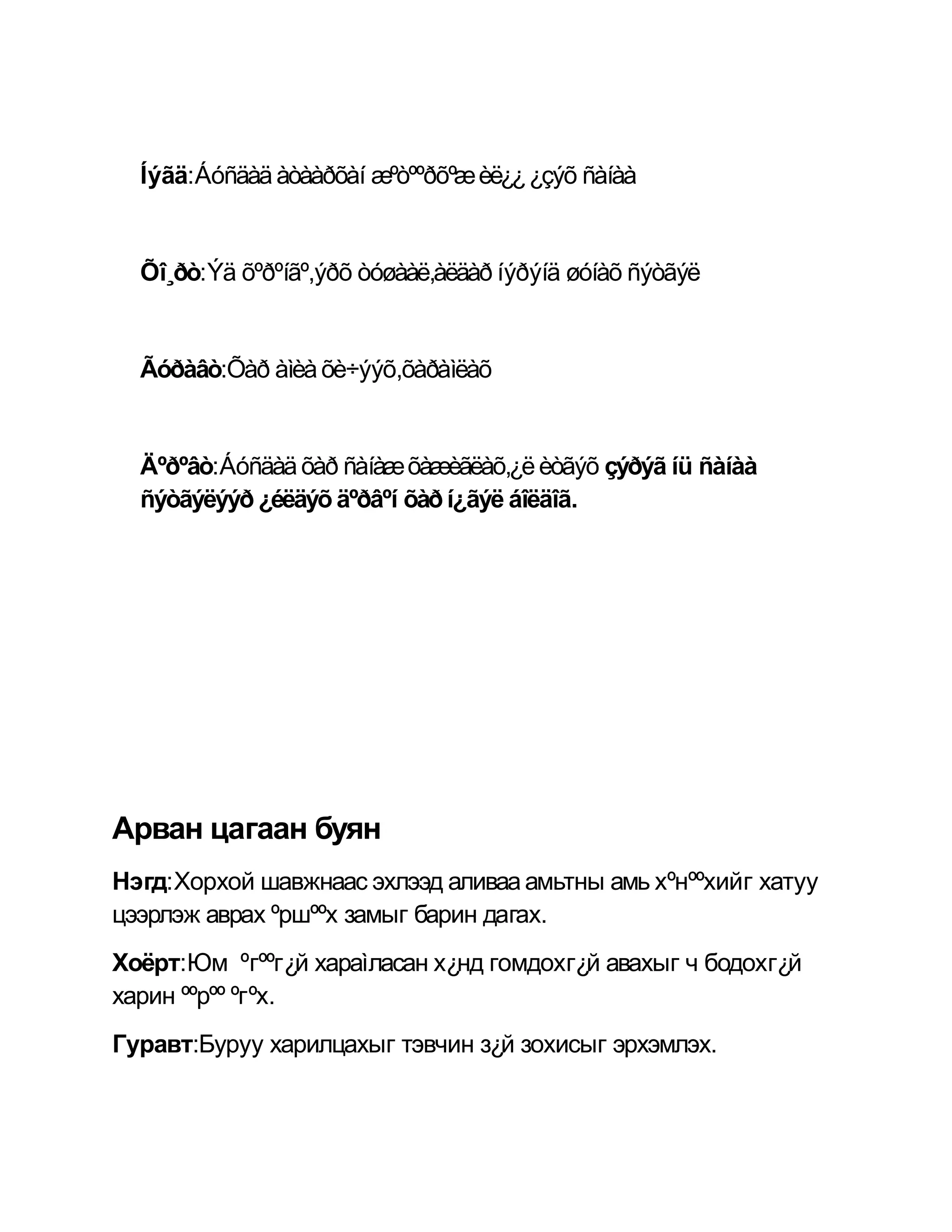 Íýãä:Áóñäàä àòààðõàí æºòººðõºæ èë¿¿ ¿çýõ ñàíàà


  Õî¸ðò:Ýä õºðºíãº,ýðõ òóøààë,àëäàð íýðýíä øóíàõ ñýòãýë


  Ãóðàâò:Õàð àìèà õè÷ýýõ,õàðàìëàõ


  Äºðºâò:Áóñäàä õàð ñàíàæ õàæèãëàõ,¿ë èòãýõ çýðýã íü ñàíàà
  ñýòãýëýýð ¿éëäýõ äºðâºí õàð í¿ãýë áîëäîã.




Арван цагаан буян
Нэгд:Хорхой шавжнаас эхлээд аливаа амьтны амь хºнººхийг хатуу
цээрлэж аврах ºршººх замыг барин дагах.
Хоёрт:Юм ºгººг¿й хараìласан х¿нд гомдохг¿й авахыг ч бодохг¿й
харин ººрºº ºгºх.
Гуравт:Буруу харилцахыг тэвчин з¿й зохисыг эрхэмлэх.
 