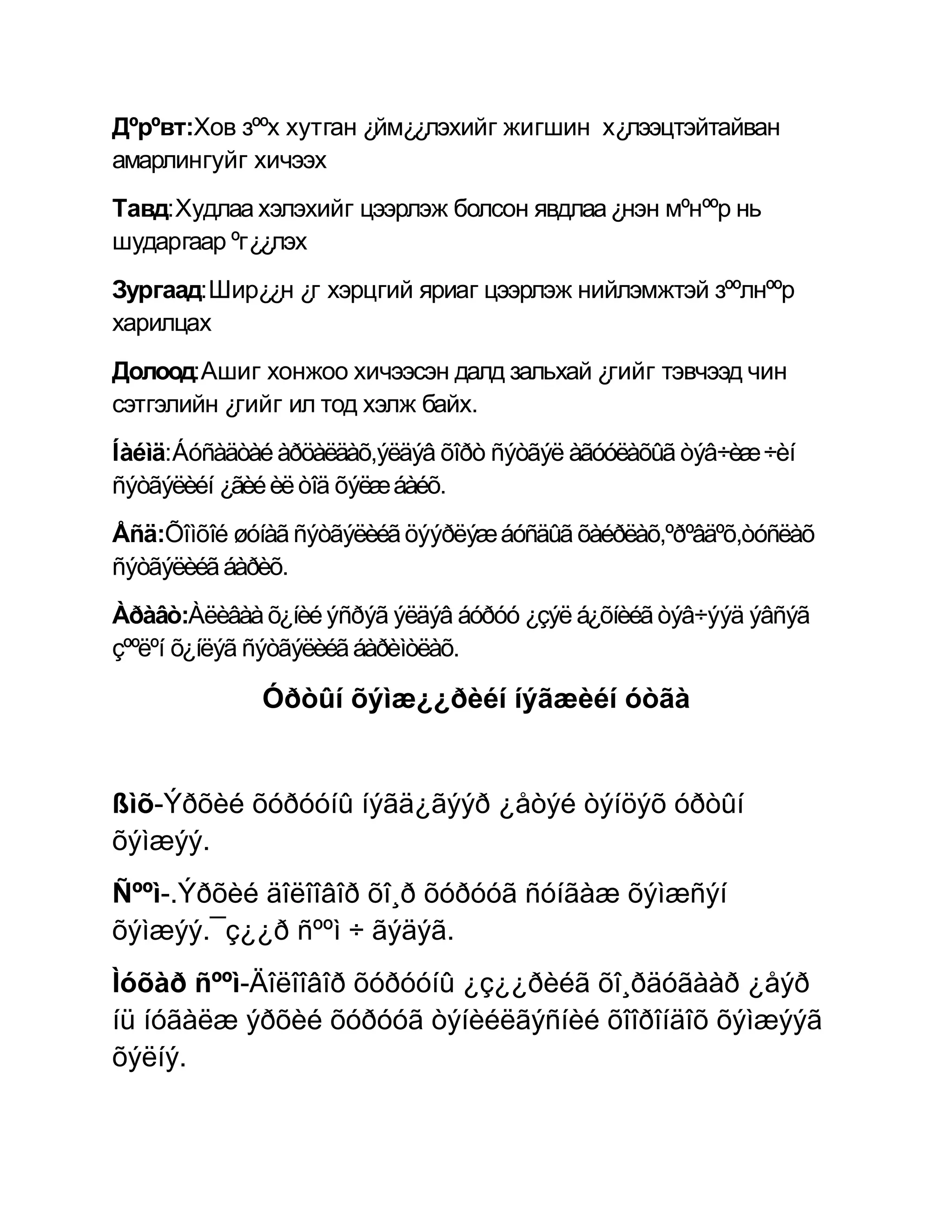 Дºрºвт:Хов зººх хутган ¿йм¿¿лэхийг жигшин х¿лээцтэйтайван
амарлингуйг хичээх
Тавд:Худлаа хэлэхийг цээрлэж болсон явдлаа ¿нэн мºнººр нь
шударгаар ºг¿¿лэх
Зургаад:Шир¿¿н ¿г хэрцгий яриаг цээрлэж нийлэмжтэй зººлнººр
харилцах
Долоод:Ашиг хонжоо хичээсэн далд зальхай ¿гийг тэвчээд чин
сэтгэлийн ¿гийг ил тод хэлж байх.
Íàéìä:Áóñàäòàé àðöàëäàõ,ýëäýâ õîðò ñýòãýë àãóóëàõûã òýâ÷èæ ÷èí
ñýòãýëèéí ¿ãèé èë òîä õýëæ áàéõ.
Åñä:Õîìõîé øóíàã ñýòãýëèéã öýýðëýæ áóñäûã õàéðëàõ,ºðºâäºõ,òóñëàõ
ñýòãýëèéã áàðèõ.
Àðàâò:Àëèâàà õ¿íèé ýñðýã ýëäýâ áóðóó ¿çýë á¿õíèéã òýâ÷ýýä ýâñýã
çººëºí õ¿íëýã ñýòãýëèéã áàðèìòëàõ.

             Óðòûí õýìæ¿¿ðèéí íýãæèéí óòãà


ßìõ-Ýðõèé õóðóóíû íýãä¿ãýýð ¿åòýé òýíöýõ óðòûí
õýìæýý.
Ñººì-.Ýðõèé äîëîîâîð õî¸ð õóðóóã ñóíãàæ õýìæñýí
õýìæýý.¯ç¿¿ð ñººì ÷ ãýäýã.
Ìóõàð ñººì-Äîëîîâîð õóðóóíû ¿ç¿¿ðèéã õî¸ðäóãààð ¿åýð
íü íóãàëæ ýðõèé õóðóóã òýíèéëãýñíèé õîîðîíäîõ õýìæýýã
õýëíý.
 