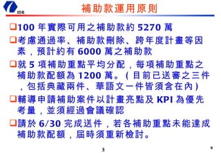 補助款運用原則 100 年實際可用之補助款約 5270 萬 考慮通過率、補助款刪除、跨年度計畫等因素，預計約有 6000 萬之補助款 就 5 項補助重點平均分配，每項補助重點之補助款配額為 1200 萬。 ( 目前已送審之三件，包括典藏兩件、華語文一件皆須含在內 ) 輔導申請補助案件以計畫亮點及 KPI 為優先考量，並須經過會議確認 請於 6/30 完成送件，若各補助重點未能達成補助款配額，屆時須重新檢討。 