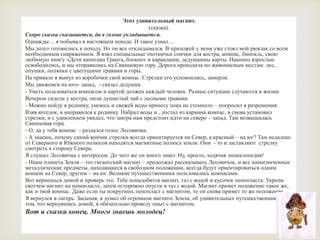 Этот удивительный магнит.(сказка).Скоро сказка сказывается, да в голове укладывается.Однажды… я побывал в настоящем походе. И такое узнал…Мы долго готовились к походу. Но он все откладывался. В прихожей у меня уже стоял мой рюкзак со всем необходимым снаряжением. Я взял специальные охотничьи спички для костра, компас, бинокль, свою любимую книгу «Дети капитана Гранта, блокнот и карандаши, дедушкины карты. Наконец взрослые освободились, и мы отправились на Свинцовую гору. Дорога проходила по живописным местам: лес, опушки, полянки с цветущими травами и горы.На привале я вынул из коробочки свой компас .Стрелкиего успокоились, замерли.Мы движемся на юго- запад,  - сказал дедушка.- Уметь пользоваться компасом и картой должен каждый человек. Разные ситуации случаются в жизни.Вечером сидели у костра, пили душистый чай с лесными травами.- Можно пойду к роднику, умоюсь и свежей воды принесу пока не стемнело – попросил я разрешения.Взяв котелок, я направился к роднику. Набрал воды и , достал из кармана компас, я снова установил стрелки, и с удивлением увидел, что завтра нам предстоит идти на северо – запад. Там возвышалась  Свинцовая гора.- О, да у тебя компас  - раздался голос Лесовичка.- А знаешь, почему синий кончик стрелки всегда ориентируется на Север, а красный – на юг? Там недалеко от Северного и Южного полюсов находятся магнитные полюса земли. Они  - то и заставляют  стрелку  смотреть в сторону Севера.Я слушал Лесовичка с интересом. До чего же он много знает. Ну, просто, ходячая энциклопедия!- Наша планета Земля – это гигантский магнит – продолжал рассказывать Лесовичок, и все намагниченные металлические предметы, находящиеся в свободном положении, всегда будут ориентироваться одним концом на Север, другим – на юг. Великие путешественники пользовались компасами.Вот вернешься домой и проверь это. Тебе понадобятся магнит, таз с водой и кусочек пенопласта. Укрепи скотчем магнит на пенопласте, затем осторожно опусти в таз с водой. Магнит примет положение такое же, как и твой компас. Даже если ты покрутишь пенопласт с магнитом, то он снова примет то же положение.Я вернулся в лагерь. Засыпая, я думал об огромном магните Земли, об удивительных путешественниках и о том, что вернувшись домой, я обязательно проведу опыт с магнитом.Вот и сказки конец. Много знаешь молодец! 