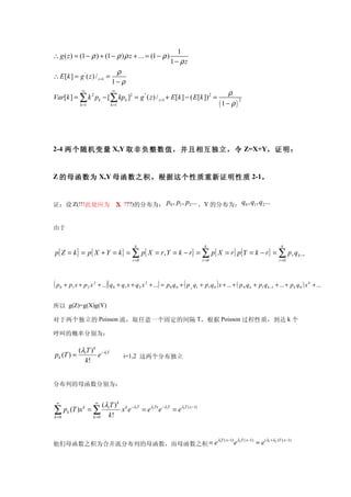 1
∴ g ( z ) = (1 − ρ ) + (1 − ρ ) ρ z + ... = (1 − ρ )
                                                                 1− ρz
                                     ρ
∴ E [k ] = g ' ( z ) / z =1 =
                                    1− ρ
                  ∞                 ∞
                                                                                                 ρ
Var[k ] = ∑ k 2 pk − [∑ kpk ]2 = g '' ( z ) / z =1 + E[k ] − ( E [k ])2 =
                                                                                              (1− ρ)
                                                                                                     2
                 k =1               k =1




2-4 两 个随机变量 X,Y 取非负整数值，并且相互独立，令 Z=X+Y，证明：


Z 的母函数为 X,Y 母函数之积。根据这个性质重新证明性质 2-1。


证：设 Z(!!!此处应为                           X ???)的分布为： p0 , p1 , p2 ... ，Y 的分布为： q0 , q1 , q2 ...


由于

                                              k                                    k                                                 k
p{ Z = k } = p{ X + Y = k } = ∑ p{ X = r , Y = k − r} = ∑ p{ X = r} p{Y = k − r} = ∑ p r q k − r
                                             r =0                                 r =0                                              r =0




(p   0                         )(                          )             (                )
         + p1 x + p 2 x 2 + ... q 0 + q1 x + q 2 x 2 + ... = p 0 q 0 + p 0 q1 + p1 q 0 x + ... + ( p 0 q k + p1 q k −1 + ... + p k q 0 ) x k + ...


所以 g(Z)=g(X)g(Y)

对于两个独立的 Poisson 流，取任意一个固定的间隔 T，根据 Poisson 过程性质，到达 k 个

呼叫的概率分别为：

          (λiT ) k −λiT
pk (T ) =         e                        i=1,2 这两个分布独立
            k!


分布列的母函数分别为：

 ∞                       ∞
                             (λiT ) k k −λiT
∑ pk (T )x k = ∑
k =0                    k =0   k!
                                     x e     = e λiTx e −λiT = e λiT ( x −1)



                                                                                           λ1T ( x −1) λ2T ( x −1)
他们母函数之积为合并流分布列的母函数，而母函数之积 = e                                                                        e               = e ( λ1 +λ2 )T ( x −1)
 