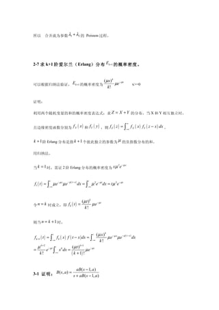 所以      合并流为参数 λ1 + λ2 的 Poisson 过程。




2-7 求 k+1 阶爱尔兰（ Erlang）分布 Ek +1 的概率密度。


                                                          ( µx) k − µx
可以根据归纳法验证， Ek +1 的概率密度为                                          µe                   x>=0
                                                             k!


证明：

利用两个随机变量的和的概率密度表达式：求 Z = X + Y 的分布，当 X 和 Y 相互独立时，

                                                                                 ∞
且边缘密度函数分别为 f X ( x ) 和 fY ( y ) ，则 f Z ( z ) =                               ∫
                                                                             −∞
                                                                                     f X ( x ) fY ( z − x ) dx 。


k + 1 阶 Erlang 分布是指 k + 1 个彼此独立的参数为 µ 的负指数分布的和。

用归纳法。

                                                                     2 −µx
当 k = 1 时，需证 2 阶 Erlang 分布的概率密度为 x µ e


            t                               t
f1 ( t ) = ∫ µ e − µ x µ e − µ ( t − x ) dx = ∫ µ 2e − µt dx = t µ 2e − µt
            −∞                              −∞




                                       ( µt ) k − µt
令 n = k 时成立，即 f k ( t ) =                      µe
                                         k!


则当 n = k + 1 时，


                 t                               t ( µ x )k − µ x − µ ( t − x )
f k +1 ( t ) = ∫ f k ( x ) f ( t − x ) dx = ∫              µe µe                dx
                −∞                             −∞     k!
    µ k +2 − µt t k             ( µ t ) k +1 − µ t
=            e ∫ x dx =                     µe
      k!          −∞
                               ( k + 1) !

                      aB ( s − 1, a )
3-1 证明： B ( s, a) = s + aB ( s − 1, a)
 