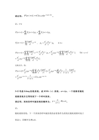 −( sµ−λ) t
请证明： P{w > t} = C ( s, a )e            。


证：s>a


                   ∞                            ∞
P{w > t} = ∑ Pk {w > t} pk = ∑ Pk {w > t} pk
                  k =0                         k =s




                  ( sµt ) r − sµt
                    k −s
                                         a s a k −s
Pk {w > t} = ∑             e      ， pk =    ( ) p0                    k≥s
             r =0    r!                  s! s


                      ( sµt ) r − sµt a s a k − s
                   ∞ k −s
                                                  as             ∞ k −s
                                                                           ( sµt ) r a k − s
P{w > t} = ∑∑                  e . ( ) p0 =          p 0 e [∑∑
                                                          − sµt
                                                                                    ( ) ]           令k − s = l
           k = s r =0    r!           s! s        s!            k = s r =0    r! s
  as              ∞    l
                           ( sµt ) r a l
=    p 0 e [∑∑
          − sµt
                                    ( ) ]
  s!            l =0 r = 0    r! s

交换次序，得：

                  as               ∞ ∞
                                            a ( sµ t )r    as              ∞
                                                                               a     1 (sµ t )r
P{w > t}＝            p0 e − sµ t [∑∑ ( )l               ]=    p0e − sµ t [∑ ( ) r               ]
                  s!              r =0 l =r s    r!        s!             r =0 s  1− a / s r!
    as                     1
=      p0e − ( sµ −λ )t          = C ( s , a )e − ( s µ − λ ) t
    s!                  1− a / s




3-12 考虑 Erlang 拒绝系统，或 M/M/s（ s）系统， a＝ λ/μ。一个观察者随机

观察系统并且等待到下一个呼叫到来。
                        a
请证明：到来的呼叫被拒绝的概率为： p = a + s ⋅ B ( s, a ) 。


证：

随机观察系统，下一个到来的呼叫被拒绝的必要条件为系统在随机观察时处于


状态 s，其概率为 B(s,a)。
 