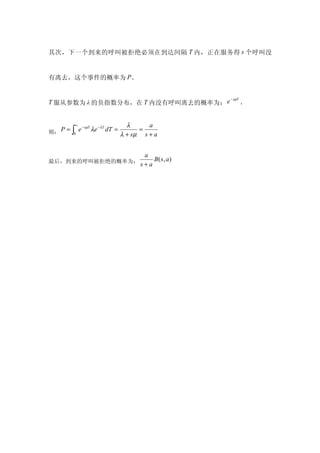 其次，下一个到来的呼叫被拒绝必须在到达间隔 T 内，正在服务得 s 个呼叫没


有离去，这个事件的概率为 P。


                                                     − sµT
T 服从参数为 λ 的负指数分布，在 T 内没有呼叫离去的概率为： e                          ，


          ∞                      λ      a
则： P = ∫ e
           − sµT
                 λe −λT dT =         =
          0                    λ + sµ s + a


                                      a
最后，到来的呼叫被拒绝的概率为：                         B ( s, a)
                                     s+a
 