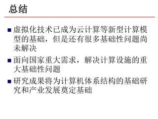 总结

 虚拟化技术已成为云计算等新型计算模
  型的基础，但是还有很多基础性问题尚
  未解决
 面向国家重大需求，解决计算设施的重
  大基础性问题
 研究成果将为计算机体系结构的基础研
  究和产业发展奠定基础
 