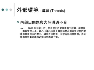 外部環境 - 威脅 (Threats) 內部出問題與大陸溝通不良 ex ：   2001 年大宇上市，在正規化的管理體制下脫離一線開發，專程管理人員。核心出身的技術人員短時間內難以完成部門管理面臨著很大的壓力。導致之後數年，大宇內部出現問題。而大陸軟星與臺北總部之劍由於溝通不暢。 
