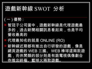 遊戲新幹線 SWOT  分析 ( 一 ) 優勢 : 智冠子公司當中，遊戲新幹線是代理遊戲最多的，過去新聞相關訊息看起來，也是平均營收最高的  代理最知名的就是 ONLINE (RO) 新幹線近期都有推出自行研發的遊戲，像是網頁遊戲的 WEB 三國、 WEB 棒球這兩款遊戲，而休閒類的部分則是有跟電視偶像劇合作推出終極、籃球火兩款遊戲。 