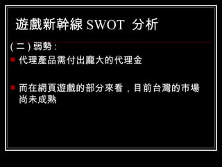 遊戲新幹線 SWOT  分析 ( 二 ) 弱勢 : 代理產品需付出龐大的代理金 而在網頁遊戲的部分來看，目前台灣的市場尚未成熟  