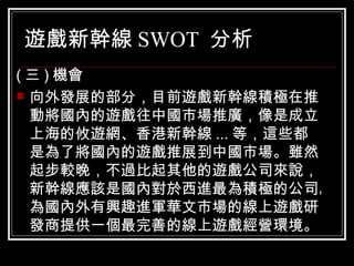 遊戲新幹線 SWOT  分析 ( 三 ) 機會 向外發展的部分，目前遊戲新幹線積極在推動將國內的遊戲往中國市場推廣，像是成立上海的攸遊網、香港新幹線 ... 等，這些都是為了將國內的遊戲推展到中國市場。雖然起步較晚，不過比起其他的遊戲公司來說，新幹線應該是國內對於西進最為積極的公司。為國內外有興趣進軍華文市場的線上遊戲研發商提供一個最完善的線上遊戲經營環境。  