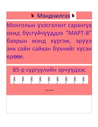       Мэндчилгээ          <br />Монголын үзэсгэлэнт сарангуа охид бүсгүйчүүддээ “МАРТ-8” баярын мэнд хүргэж, эрүүл энх сайн сайхан бүхнийг хүсэн ерөөе.<br />85-р сургуулийн эрчүүдээс  <br />2011-03-08<br />