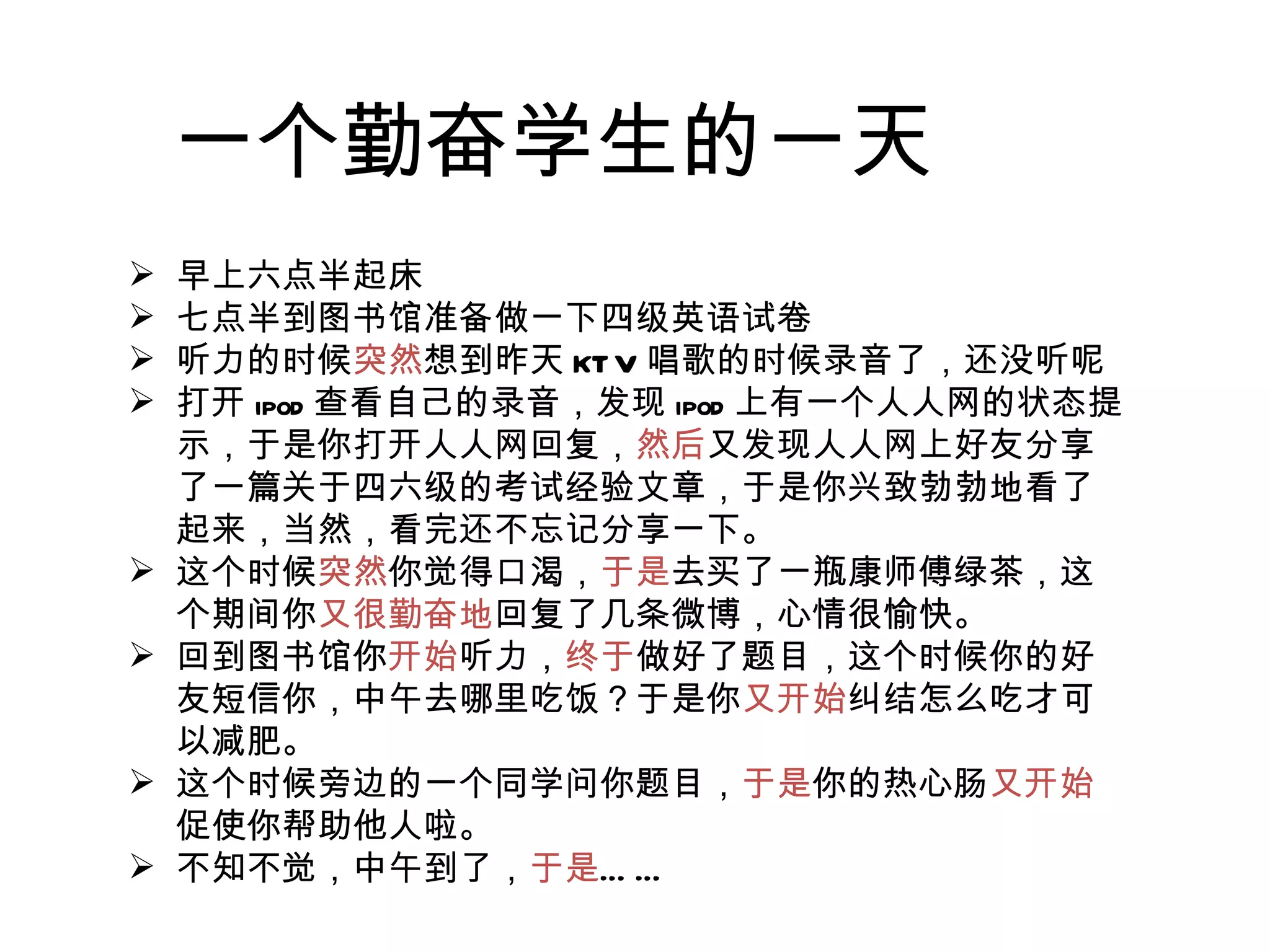 一个勤奋学生的一天 早上六点半起床 七点半到图书馆准备做一下四级英语试卷 听力的时候 突然 想到昨天 KTV 唱歌的时候录音了，还没听呢 打开 ipod 查看自己的录音，发现 ipod 上有一个人人网的状态提示，于是你打开人人网回复， 然后 又发现人人网上好友分享了一篇关于四六级的考试经验文章，于是你兴致勃勃地看了起来，当然，看完还不忘记分享一下。 这个时候 突然 你觉得口渴， 于是 去买了一瓶康师傅绿茶，这个期间你 又很勤奋地 回复了几条微博，心情很愉快。 回到图书馆你 开始 听力， 终于 做好了题目，这个时候你的好友短信你，中午去哪里吃饭？于是你 又开始 纠结怎么吃才可以减肥。 这个时候旁边的一个同学问你题目， 于是 你的热心肠 又开始 促使你帮助他人啦。 不知不觉，中午到了， 于是 …… 