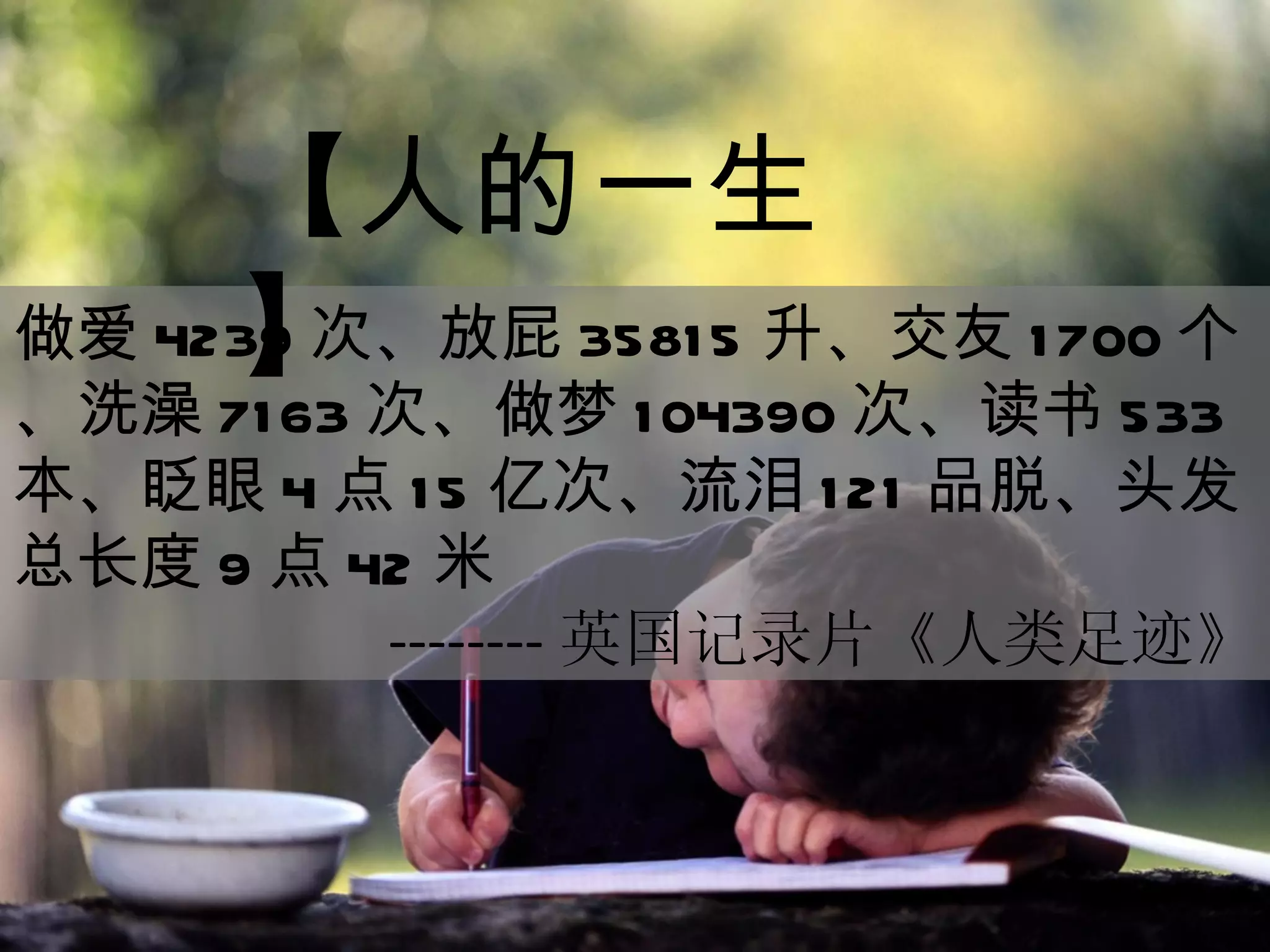 做爱 4239 次、放屁 35815 升、交友 1700 个、洗澡 7163 次、做梦 104390 次、读书 533 本、眨眼 4 点 15 亿次、流泪 121 品脱、头发总长度 9 点 42 米 -------- 英国记录片《人类足迹》 【人的一生】 