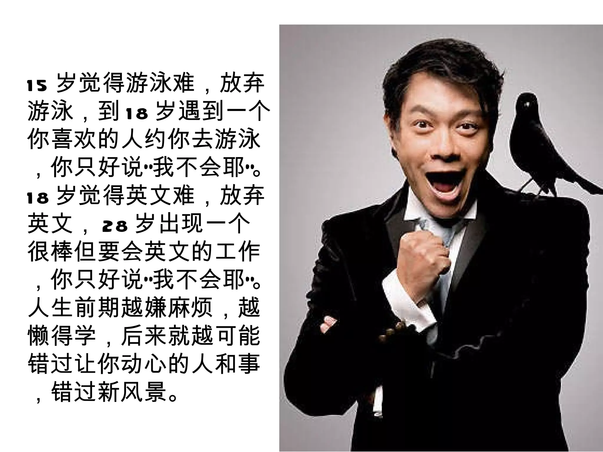 15 岁觉得游泳难，放弃游泳，到 18 岁遇到一个你喜欢的人约你去游泳，你只好说“我不会耶”。 18 岁觉得英文难，放弃英文， 28 岁出现一个很棒但要会英文的工作，你只好说“我不会耶”。人生前期越嫌麻烦，越懒得学，后来就越可能错过让你动心的人和事，错过新风景。 