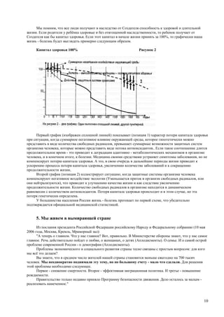 Мы помним, что все люди получают в наследство от Создателя способность к здоровой и длительной
жизни. Если родители у ребёнка здоровые и без отягощенной наследственности, то ребенок получает от
Создателя как бы капитал здоровья. Если этот капитал в начале жизни принять за 100%, то графически наша
жизнь - болезнь будет выглядеть примерно следующим образом.

     Капитал здоровья 100%                                        Рисунок 2




      Первый график (изображен сплошной линией) показывает (позиция 1) характер потери капитала здоровья
при ситуации, когда суммарное негативное влияние окружающей среды, которое гипотетически можно
представить в виде количества свободных радикалов, превышает суммарные возможности защитных систем
организма человека, которые можно представить виде потока антиоксидантов.. Если такое соотношение длится
продолжительное время - это приводит к деградации адаптивно - метаболиотических механизмов в организме
человека, и в конечном итоге, к болезни. Медицина своими средствами устраняет симптомы заболевания, но не
компенсирует потерю капитала здоровья. А это, в свою очередь в дальнейшие периоды жизни приводит к
ускорению процесса потери капитала здоровья, увеличению количества заболеваний и к сокращению
продолжительности жизни,
      Второй график (позиция 2) иллюстрирует ситуацию, когда защитные системы организма человека
компенсируют негативное воздействие экологии (Уменьшается приток в организм свободных радикалов, или
они нейтрализуются), что приводит к улучшению качества жизни и как следствие увеличению
продолжительности жизни. Количество свободных радикалов в организме находится в динамическом
равновесии с количеством антиоксидантов. Потеря капитала здоровья происходит и в этом случае, но эта
потеря генетически определена.
      У большинства населения России жизнь - болезнь протекает по первой схеме, что убедительно
подтверждается официальной медицинской статистикой.


     5. Мы живем в вымирающей стране
      Из послания президента Российской Федерации российскому Народу и Федеральному собранию (10 мая
2006 года, Москва, Кремль, Мраморный зал):
      "А теперь о главном. Что у нас главное? Вот, правильно. В Министерстве обороны знают, что у нас самое
главное. Речь действительно пойдет о любви, о женщинах, о детях (Аплодисменты). О семье. И о самой острой
проблеме современной России - о демографии (Аплодисменты).
      Проблемы экономического и социального развития страны тесно связаны с простым вопросом: для кого
мы всё это делаем?
      Вы знаете, что в среднем число жителей нашей страны становится меньше ежегодно на 700 тысяч
человек. Мы неоднократно поднимали эту тему, но по большому счету - мало что сделали. Для решения
этой проблемы необходимо следующее.
      Первое - снижение смертности. Второе - эффективная миграционная политика. И третье - повышение
рождаемости.
      Правительство только недавно приняло Программу безопасности движения. Дело осталось за малым -
реализовать намеченное."



                                                                                                          10
 