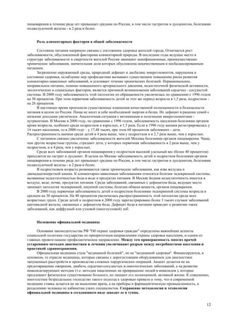 пищеварения в течение ряда лет превышает средние по России, в том числе гастритом и дуоденитом, болезнями
поджелудочной железы - в 2 раза и более.


     Роль алиментарных факторов в общей заболеваемости

      Состояние питания напрямую связано с состоянием здоровья жителей города. Отмечается рост
заболеваемости, обусловленной факторами алиментарной природы. В последние годы ведущее место в
структуре заболеваемости и смертности жителей России занимают неинфекционные, преимущественно
хронические заболевания, значительная доля которых обусловлена некачественным и несбалансированным
питанием.
      Загрязнение окружающей среды, природный дефицит и дисбаланс микроэлементов, нарушения в
состоянии здоровья, ослабление мер профилактики вызывают существенное повышение риска развития
алиментарно-зависимых заболеваний, и усиливает течение хронических болезней. Нерациональное,
неправильное питание, помимо повышенного артериального давления, недостаточной физической активности,
экологических и социальных факторов, является причиной возникновения заболеваний сердечно - сосудистой
системы. В 2000 году заболеваемость этой патологии по обращаемости увеличилась по сравнению с 1996 годом
на 30 процентов. При этом первичная заболеваемость детей за этот же период возросла в 1,5 раза, подростков -
на 26 процентов.
      В настоящее время произошли существенные изменения качественной полноценности и безопасности
питания в целом по России. Пища не несет в себе необходимой энергии и белка. Их дефицит в рационе семей с
низкими доходами увеличился. Аналогичная ситуация с витаминами и полезными микроэлементами -
нутриентами. В Москве в 2000 году, по сравнению с 1996 годом, заболеваемость населения болезнями органов
крови возросла, особенно среди подростков и взрослых, в 1,5 раза. Если в 1996 году анемия регистрировалась у
14 тысяч населения, то в 2000 году – у 17,48 тысяч, при этом 68 процентов заболевших - дети.
Распространенность анемии среди детей в 4 раза выше, чем у подростков и в 2,7 раза выше, чем у взрослых.
      С питанием связано увеличение заболеваемости жителей Москвы болезнями органов пищеварения. Чаще,
чем другие возрастные группы, страдают дети, у которых первичная заболеваемость в 2 раза выше, чем у
подростков, и в 4 раза, чем у взрослых.
      Среди всех заболеваний органов пищеварения у подростков высокий удельный вес (более 40 процентов)
приходится на гастрит и дуоденит. В целом по Москве заболеваемость детей и подростков болезнями органов
пищеварения в течение ряда лет превышает средние по России, в том числе гастритом и дуоденитом, болезнями
поджелудочной железы - в 2 раза и более.
      В подростковом возрасте развиваются такие хронические заболевания, как язва желудка и
двенадцатиперстной кишки. К алиментарно-зависимым заболеваниям относятся болезни эндокринной системы,
вызванные недостаточностью йода в воде и продуктах питания. В Москве йодная недостаточность имеется в
воздухе, воде, почве, продуктах питания. Среди заболеваний, связанных с дефицитом йода, ведущее место
занимает патология эндокринной, имунной системы, болезни обмена веществ, органов пищеварения.
      В 2000 году первичная заболеваемость детей и подростков болезнями эндокринной системы возросла в
среднем на 30 процентов. На 40 процентов увеличилась распространенность этой патологии среди всех
возрастных групп. Среди детей и подростков в 2000 году зарегистрировано более 3 тысяч случаев заболеваний
щитовидной железы, связанных с дефицитом йода. Дефицит йода в питании приводит к развитию таких
заболеваний, как диффузный или узловой (многоузловой) зоб.


     Положение официальной медицины

      Основами законодательства РФ "Об охране здоровья граждан" определены важнейшие аспекты
социальной политики государства по приоритетным направлениям охраны здоровья населения, и одним из
главных провозглашено профилактическое направление. Между тем приверженность многих врачей
устаревшим методам диагностики и лечения увеличивают разрыв между потребностями населения и
практикой здравоохранения.
      Официальная медицина стала "медициной болезней", но не "медициной здоровья". Финансируются, в
основном, те отрасли медицины, которые связаны с дорогостоящим оборудованием для диагностики
запущенных расстройств и производства сложных хирургических операций. Акцент делается не на
предотвращение ожирения, диабета, сердечно-сосудистых и онкологических заболеваний, а на развитие
инвалидизирующих методик (т.е. методик нацеленных на превращение людей в инвалидов ), которые
продлевают физическое существование больного, но лишают его полноценной, активной жизни. К сожалению,
многолетнее безраздельное господство такого подхода к здоровью привело к тому, что в современной
медицине ставка делается не на мышление врача, а на приборы и фармацевтическую промышленность, к
разделению человека по кабинетам узких специалистов. Сохранение методологии и технологии
официальной медицины в сегодняшнем виде заводит ее в тупик.


                                                                                                         12
 