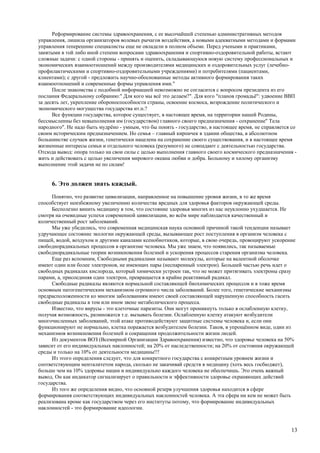 Реформирование системы здравоохранения, с ее высочайшей степенью административных методов
управления, лишила организаторов волевых рычагов воздействия, а новыми адекватными методами и формами
управления теперешние специалисты еще не овладели в полном объеме. Перед учеными и практиками,
занятыми в той либо иной степени вопросами здравоохранения и спортивно-оздоровительной работы, встают
сложные задачи: с одной стороны - принять и оценить, складывающуюся новую систему профессиональных и
экономических взаимоотношений между производителями медицинских и оздоровительных услуг (лечебно-
профилактическими и спортивно-оздоровительными учреждениями) и потребителями (пациентами,
клиентами); с другой - предложить научно-обоснованные методы активного формирования таких
взаимоотношений и современные формы управления ими."
      После знакомства с подобной информацией невозможно не согласится с вопросом президента из его
послания Федеральному собранию:" Для кого мы всё это делаем?". Для кого "планов громадьё": удвоение ВВП
за десять лет, укрепление обороноспособности страны, освоение космоса, возрождение политического и
экономического могущества государства ит.п.?
      Все функции государства, которое существует, в настоящее время, на территории нашей Родины,
бессмысленны без невыполнения им (государством) главного своего предназначения - сохранение" Тела
народного". Не надо быть мудрёно - умным, что бы понять - государство, в настоящее время, не справляется со
своим историческим предназначением. Но семья – главный кирпичек в здании общества, в абсолютном
большинстве случаев жизни, генетически нацелена на сохранение своего существования, и в настоящее время
жизненные интересы семьи и отдельного человека (разумного) не совпадают с деятельностью государства.
Отсюда вывод: опора только на свои силы с целью выполнения главного своего космического предназначения -
жить и действовать с целью увеличения мирового океана любви и добра. Больному и хилому организму
выполнение этой задачи не по силам!


     6. Это должен знать каждый.
      Понятно, что развитие цивилизации, направленное на повышение уровня жизни, в то же время
способствует неизбежному увеличению количества вредных для здоровья факторов окружающей среды.
      Бесполезно винить медицину в том, что состояние здоровья многих из нас неуклонно ухудшается. Не
смотря на очевидные успехи современной цивилизации, во всём мире наблюдается качественный и
количественный рост заболеваний.
      Мы уже убедились, что современная медицинская наука основной причиной такой тенденции называет
удручающее состояние экологии окружающей среды, вызывающее рост поступления в организм человека с
пищей, водой, воздухом и другими каналами ксенобиотиков, которые, в свою очередь, провоцируют ускорение
свободнорадикальных процессов в организме человека. Мы уже знаем, что появились, так называемые
свободнорадикальные теории возникновения болезней и ускорения процессов старения организма человека.
      Еще раз вспомним, Свободными радикалами называют молекулы, которые на валентной оболочке
имеют один или более электронов, не имеющих пары (неспаренный электрон). Большей частью речь идет о
свободных радикалах кислорода, который химически устроен так, что не может притягивать электроны сразу
парами, а, присоединяя один электрон, превращается в крайне реактивный радикал.
      Свободные радикалы являются нормальной составляющей биохимических процессов и в тоже время
основным патогенетическим механизмом огромного числа заболеваний. Более того, генетические механизмы
предрасположенности ко многим заболеваниям имеют своей составляющей нарушенную способность гасить
свободные радикалы в том или ином звене метаболического процесса.
      Известно, что вирусы - это клеточные паразиты. Они могут проникнуть только в ослабленную клетку,
получая возможность, размножатся т.е. вызывать болезни. Ослабленную клетку атакуют возбудители
многочисленных заболеваний, этой атаке противодействуют защитные системы человека и, если они
функционируют не нормально, клетка поражается возбудителем болезни. Таков, в упрощённом виде, один из
механизмов возникновения болезней и сокращения продолжительности жизни людей.
      Из документов ВОЗ (Всемирной Организации Здравоохранения) известно, что здоровье человека на 50%
зависит от его индивидуальных наклонностей; на 20% от наследственности; на 20% от состояния окружающей
среды и только на 10% от деятельности медицины!!!
      Из этого определения следует, что для конкретного государства с конкретным уровнем жизни и
соответствующим менталитетом народа, сколько не закачивай средств в медицину (хоть весь госбюджет),
больше чем на 10% здоровье нации и индивидуально каждого человека не обеспечишь. Это очень важный
вывод. Он как индикатор сигнализирует о правильности и эффективности здоровье охраняющих действий
государства.
      Из того же определения видно, что основной резерв улучшения здоровья находится в сфере
формирования соответствующих индивидуальных наклонностей человека. А эта сфера ни кем не может быть
реализована кроме как государством через его институты потому, что формирование индивидуальных
наклонностей - это формирование идеологии.



                                                                                                        13
 