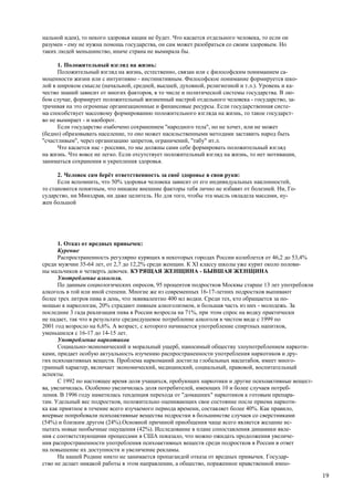 нальной идеи), то некого здоровья нации не будет. Что касается отдельного человека, то если он
разумен - ему не нужна помощь государства, он сам может разобраться со своим здоровьем. Но
таких людей меньшинство, иначе страна не вымирала бы.

      1. Положительный взгляд на жизнь:
      Положительный взгляд на жизнь, естественно, связан или с философским пониманием са-
моценности жизни или с интуитивно - инстинктивным. Философское понимание формируется шко-
лой в широком смысле (начальной, средней, высшей, духовной, религиозной и т.л.). Уровень и ка-
чество знаний зависит от многих факторов, в то числе и политической системы государства. В лю-
бом случае, формирует положительный жизненный настрой отдельного человека - государство, за-
трачивая на это огромные организационные и финансовые ресурсы. Если государственная систе-
ма способствует массовому формированию положительного взгляда на жизнь, то такое государст-
во не вымирает - и наоборот.
      Если государство озабочено сохранением "народного тела", но не хочет, или не может
(бедно) образовывать население, то оно может насильственными методами заставить народ быть
"счастливым", через организацию запретов, ограничений, "табу" ит.л.
      Что касается нас - россиян, то мы должны сами себе формировать положительный взгляд
на жизнь. Что вовсе не легко. Если отсутствует положительный взгляд на жизнь, то нет мотивации,
заниматься сохранения и укрепления здоровья.

      2. Человек сам берёт ответственность за своё здоровье в свои руки:
      Если вспомнить, что 50% здоровья человека зависит от его индивидуальных наклонностей,
то становится понятным, что никакие внешние факторы тебя лично не избавят от болезней. Ни, Го-
сударство, ни Минздрав, ни даже целитель. Но для того, чтобы эта мысль овладела массами, ну-
жен большой




      1. Отказ от вредных привычек:
      Курение
      Распространенность регулярно курящих в некоторых городах России колеблется от 46,2 до 53,4%
среди мужчин 35-64 лет, от 2,7 до 12,2% среди женщин. К XI классу школы уже курит около полови-
ны мальчиков и четверть девочек. КУРЯЩАЯ ЖЕНЩИНА - БЫВШАЯ ЖЕНЩИНА
      Употребление алкоголя.
      По данным социологических опросов, 95 процентов подростков Москвы старше 13 лет употребляли
алкоголь в той или иной степени. Многие же из современных 16-17-летних подростков выпивают
более трех литров пива в день, что эквивалентно 400 мл водки. Среди тех, кто обращается за по-
мощью к наркологам, 20% страдают пивным алкоголизмом, и большая часть из них - молодежь. За
последние 3 гада реализация пива в России возросла на 71%, при этом спрос на водку практически
не падает, так что в результате среднедушевое потребление алкоголя в чистом виде с 1999 по
2001 год возросло на 6,6%. А возраст, с которого начинается употребление спиртных напитков,
уменьшился с 16-17 до 14-15 лет.
      Употребление наркотиков
      Социально-экономический и моральный ущерб, наносимый обществу злоупотреблением наркоти-
ками, придает особую актуальность изучению распространенности употребления наркотиков и дру-
гих психоактивных веществ. Проблема наркоманий достигла глобальных масштабов, имеет много-
гранный характер, включает экономический, медицинский, социальный, правовой, воспитательный
аспекты.
      С 1992 по настоящее время доля учащихся, пробующих наркотики и другие психоактивные вещест-
ва, увеличилась. Особенно увеличилась доля потребителей, имеющих 10 и более случаев потреб-
ления. В 1996 году наметилась тенденция перехода от "домашних" наркотиков к готовым препара-
там. Удельный вес подростков, положительно оценивающих свое состояние после приема наркоти-
ка как приятное в течение всего изучаемого периода времени, составляет более 40%. Как правило,
впервые попробовали психоактивные вещества подростки в большинстве случаев со сверстниками
(54%) и близким другом (24%).Основной причиной приобщения чаще всего является желание ис-
пытать новые необычные ощущения (42%). Исследование в плане сопоставления динамики явле-
ния с соответствующими процессами в США показало, что можно ожидать продолжения увеличе-
ния распространенности употребления психоактивных веществ среди подростков в России в ответ
на повышение их доступности и увеличение рекламы.
      На нашей Родине никто не занимается пропагандой отказа от вредных привычек. Государ-
ство не делает никакой работы в этом направлении, а общество, пораженное нравственной импо-

                                                                                                    19
 