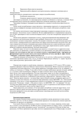 4.         Нарушение обмена простагландинов;
     5.         Нарушение работы фермента цитохром-оксидазы, играющего ключевую роль в
обезвреживании
химических веществ, канцерогенов и некоторых лекарств (ксенобиотиков);
      6.         Ослабление иммунитета;
      7.         Снижение уровня мужского гормона тестостерона и ухудшение качества спермы.
      Достоверно установлено, что трансжиры резко снижают устойчивость к стрессам, а «модная» бесхо-
лестериновая диета в десятки раз повышает вероятность развития депрессии и даже суицидов.
      Трансжиры блокируют пищеварительные ферменты, и никакого метаболизма практически не
происходит.
      Среди людей употребляющих в пищу продукты с трансжирами смертность от ишемической бо-
лезни сердца и инфарктов миокарда значительно выше, чем у людей, избегающих употреблять такие
продукты.
      Но помимо синтетического жира (маргарина) трансжиры содержатся в разрыхлителях теста, во
всех баночно - бутылочных соусах и майонезах. Во всех рафинированных и гидрированных продуктах
есть 25-50% трансжиров от всего количества жирных кислот, тогда как в натуральных продуктах их не
более 2%.
      Попав всеми правдами и неправдами в клетку, гидрогенизизированный жир прекращает про-
цесс переноса в неё питательных веществ через мембрану. В результате этого клетка не получает
полноценного питания и накапливает токсины. Не вызывает сомнения, что энергетическая недостаточ-
ность клетки - универсальный исход практически всех форм психосоматических патологий. Или, дру-
гими словами патологические изменения в регуляции метаболизма или в самом метаболизме законо-
мерно ведут к развитию заболеваний. Употребление в пищу транс жиров является одной из причин
развития и широкого распространения "болезней цивилизации".
      Известно также, что если эти заболевания уже имеются, то полный отказ от суррогатов позво-
ляет уменьшить их проявление, улучшить контроль за их протеканием, или даже добиться ремиссии.
Однако для этого нужно не мене двух лет полного отказа от трансжирной пищи - маргарина, ра-
финированного растительного масла, всех видов майонезов, кетчупа, картофеля - фри, чипсов,
"кариешек", плавленых сыров, тортов, рулетов и т.п.
      Обращаю внимание потенциальных читателей на то, что для того, чтобы получить позитивные
изменения в организме нужны годы, а не то, что вкусил "Кремлевскую таблетку" и - здоров. Трудится
надо, дорогие россияне, преодолевать себя! Годами.


       Поведаю вам историю из своей жизни, связанную с трансжирами. С1973 года по 1983 я служил
кадровым офицером в Ракетных Войсках Стратегического Назначения. Может показаться странным, но
теперешняя участница Евросоюза с точки зрения природного ландшафта ничем тогда, да, наверное, и
сейчас, не отличалась от Сибири. Та же тайга и болота, которые изобиловали орехами, ягодами, грибами
и т.д. Солдаты, наши подчиненные, собирали эти дары и поедали. Были случаи отравления гри-
бами. Не все в них хорошо разбирались. Поэтому существовал запрет на их сбор и употребление в
пищу. Но воины все равно их собирали, жарили и поедали, и все это происходило на боевой позиции.
Я был молодым лейтенантом, и обязанности свои выполнял добросовестно - пресекал и сбор и "жа-
рёху". Меня все время удивляло - где воины берут жир на боевой позиции для жарения даров леса. И
однажды солдаты мне поведали, что в качестве жира применяют смазку ЦИАТИМ - 221. Этой смазкой
смазывали, в том числе, и стыки нержавеющих шлангов, по которым шла заправка ракет окислителем
(кислотой). "Командир - говорят - а Вы разве не знаете, что ЦИАТИМ - 221 - это маргарин". Не знал.
Это была моя первая встреча с трансжирами, которая, к стати, не произвела на меня никакого впечат-
ления. "Если бы молодость знала, если бы старость могла".
       Наука определила, если девочка с 10 лет регулярно употребляет в качестве пищи чипсы, то ве-
роятность заболеть раком молочной железы в зрелом возрасте у неё возрастает на 25%, и у предста-
вительниц прекрасного пола, регулярно употребляющих трансжиры рак молочной железы вообще
встречается на 40% чаще.


      Безалкогольные напитки:
      Все сладкие, безалкогольные напитки нельзя употреблять внутрь организма по очень многим
причинам. Для того, что бы не увязнуть в объяснениях вредности этих жидкостей, позволю проиллю-
стрировать их вредность на примерах,
      Если налить Пепси или Кока-колу в стакан и поместить в этот стакан, например, печень кури-
цы, то печень за ночь растворится. В 2006 мы много путешествовали по стране и люди, с которыми мы
встречались, существенно расширили список "полезностей" этих напитков. В Ростове на Дону нам
рассказали, что Пепси применяется при пайке листов из нержавеющей стали. В Краснодаре, на одном

                                                                                                       29
 
