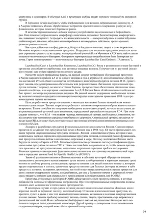 спирулины и ламинарии. В обычный хлеб и хрустящие хлебцы вводят порошок топинамбура (земляной
груши).
      В Германии начали выпускать хлеб с изофлавонами для женщин, переживающих менопаузу. А
в Америке появились яблоки, обработанные экстрактом красного вина и содержащие ударную дозу
флавоноидов, которые помогают бороться с раком.
      В качестве функциональных добавок широко употребляются молочнокислые и бифидобакте-
рии. Они помогают нормализовать микрофлору кишечника, подавляют болезнетворные микроорганиз-
мы, повышают иммунитет. А продукты их жизнедеятельности — иммуноглобулины и лактоглобулины
стабилизируют давление, обладают антимикробным и антивирусным действием, предотвращают
развитие раковых клеток.
      Бактерии добавляют в кефир, ряженку, йогурт и йогуртные напитки, творог и даже мороженое.
Их можно встретить в кисломолочных продуктах. В продаже есть несколько продуктов, создатели кото-
рых стремились решить ту же задачу, что и российский ученый Илья Мечников в XIX веке: найти самую
полезную молочнокислую бактерию. Фаворитом первопроходца микробиологии была болгарская па-
лочка. Герои нового времени — молочнокислые бактерии Lactobacillus Casei Defensis {"Актимель"},

      Lactobacillus Casei и Lactobacillus Rhamnosus, LactobacillusGG. Росту и развитию полезных бактерий в
организме способствуют пребиотики, или активные пищевые волокна. Получают их из растений {воско-
вого ячменя} или путем переработки молочного сахара.
      Несмотря на все приведенные факты, на данный момент потребление обогащенный продуктов
в России находится в районе 2,5 кг на одного человека в год, в странах ЕС доля обогащенных продук-
тов составляет 25% от общего количества потребляемого количества продуктов питания. В ЕС сущест-
вуют законы, предусматривающие обязательное или разрешительное обогащение определенных про-
дуктов питания, Например, во многих странах Европы, предусмотрено обязательное обогащение пове-
ренной соли йодом, или маргарина - витаминами А и Д. В России Закон об обогащении соли йодом не
был принят, несмотря на рекомендации медиков. На данный момент содержание необходимых челове-
ку полезных веществ в продуктах питания регламентируется санитарными правилами 1988 года о ре-
комендуемых нормах витаминов.
      Цель разработчиков продуктов питания - «впихнуть как можно больше калорий в как можно
меньшие куски пищи». Таковы запросы потребителя - заложника современного образа жизни и нехват-
ки времени. Таким способом мы получаем необходимое количество калорий, но часто не получаем да-
же рекомендованной суточной доли витаминов, определяемой европейским индексом RDA. При этом
следует понимать, что RDA - это нижняя граница, минимальный уровень необходимых витаминов, ни-
же которого уже начинаются серьезные проблемы со здоровьем. Оптимальный уровень находится го-
раздо выше RDA, и может быть получен только при помощи употребления витаминизированных ком-
плексов и БАДов.
      Лидером в разработках продуктов функционального питания является Япония. Один из первых
проектов по созданию этих продуктов был начат в Японии еще в 1984 году. Ей часто приписывают соз-
дание термина «функциональные продукты питания». Япония - единственная страна, которая в зако-
нодательном порядке определила функциональные продукты питания, и японский рынок функциональ-
ных продуктов питания сейчас один из самых передовых в мире. Поэтому достижения Японии часто
берутся за основу в Европе и США. Японское правительство установило систему сертификации функ-
циональных продуктов питания в 1991 г. Новая система была направлена на то, чтобы помочь продви-
гать производство продуктов питания, нацеленных на решение серьезных проблем со здоровьем.
Японское правительство признает функциональное питание как альтернативу медикаментозной тера-
пии и определяет его как Food for Specific Health Use (FOSHU).
      Закон об улучшении питания в Японии включает в себя пять категорий «Продуктов питания
специального диетического использования»: сухое молоко для беременных и кормящих женщин; сухое
молоко по особому рецепту для младенцев; продукты питания для людей пожилого возраста, которым
трудно пережевывать и глотать; единичные продукты питания для больных (которые включают в себя
продукты с натрием, калориями, протеином, лактозой и противоаллергические) и группы продуктов для
диет с низким содержанием натрия, для диабетиков, для лиц с болезнями печени и старческой тучно-
стью; продукты питания для специального использования для оздоровления, или FOSHU.
      Продукты, относимые к категории FOSHU, представляют собой продукты питания, в которые
добавляются полезные и эффективные ингредиенты. При этом функциональные ингредиенты должны
доказать свое медицинское и питательное преимущество.
      В некоторых случаях из продуктов питания удаляют нежелательные вещества. Довольно много
взрослых людей не переносят лактозу, молочный сахар. От молока и кисломолочных продуктов, их,
простите, пучит, в связи с чем этот важный источник кальция, витаминов и полезных микроорганизмов
для них заказан. Решить проблему помогают молоко, сливки, творог, простокваша, сыр, мороженое с
расщепленной лактозой. В них добавлен особый фермент лактаза, он расщепляет большую часть мо-
лочного сахара на легко усваиваемые моносахара. Другой пример — поваренная соль с пониженным
содержанием натрия, который может быть причиной гипертонии.

                                                                                                             39
 