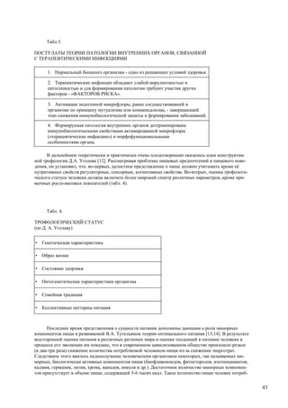 Табл.3.

ПОСТУЛАТЫ ТЕОРИИ ПАТОЛОГИИ ВНУТРЕННИХ ОРГАНОВ, СВЯЗАННОЙ
С ТЕРАПЕВТИЧЕСКИМИ ИНФЕКЦИЯМИ

      1. Нормальный биоценоз организма - одно из решающих условий здоровья.

      2. Терапевтические инфекции обладают слабой вирулентностью и
      патогенностью и для формирования патологии требуют участия других
      факторов - «ФАКТОРОВ РИСКА».

      3. Активация эндогенной микрофлоры, ранее сосуществовавшей в
      организме по принципу мутуализма или комменсализма, - завершающий
      этап снижения иммунобиологической защиты и формирования заболеваний.

      4. Формируемая патология внутренних органов детерминирована
      иммунобиологическими свойствами активированной микрофлоры
      («терапевтические инфекции») и морфофункциональными
      особенностями органа.

      В дальнейшем теоретически и практически очень плодотворными оказались идеи конструктив-
ной трофологии Д.А. Уголева [12]. Рассматривая проблемы пищевых предпочтений и пищевого пове-
дения, он установил, что, во-первых, целостное представление о пище должно учитывать кроме её
нутритивных свойств регуляторные, сенсорные, когнитивные свойства. Во-вторых, оценка трофологи-
ческого статуса человека должна включать более широкий спектр различных параметров, кроме при-
вычных росто-весовых показателей (табл. 4).




      Табл. 4.

ТРОФОЛОГИЧЕСКИЙ СТАТУС
(по Д. А. Уголеву)


•   Генетическая характеристика

•   Образ жизни

•   Состояние здоровья

•   Онтогенетические характеристики организма

•   Семейная традиция

•   Коллективные паттерны питания



      Последнее время представления о сущности питания дополнены данными о роли минорных
компонентов пищи в развиваемой В.А. Тутельяном теории оптимального питания [13,14]. В результате
всесторонней оценки питания в различных регионах мира и оценки тенденций в питании человека в
процессе его эволюции им показано, что в современном цивилизованном обществе произошло резкое
(в два-три раза) снижение количества потребляемой человеком пищи из-за снижения энерготрат.
Следствием этого явилось недополучение человеческим организмом некоторых, так называемых ми-
норных, биологически активных компонентов пищи (биофлавоноидов, фитостеролов, изотиоцианатов,
кадмия, германия, лития, хрома, ванадия, никеля и др.). Достаточное количество минорных компонен-
тов присутствует в объеме пищи, содержащей 5-6 тысяч ккал. Такое количество пищи человек потреб-


                                                                                                    43
 
