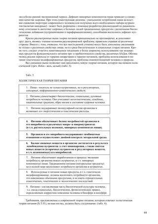 лял в более ранний эволюционный период. Дефицит минорных компонентов пищи приводит к сниже-
нию качества здоровья. При этом существующая дилемма - уменьшение потребления пищи вследст-
вие снижения энерготрат современного человека или получение всего необходимого набора нутриен-
тов (включая минорные) - может быть разрешена с помощью разработки рекомендаций по рациональ-
ному сочетанию в диететике здоровых и больных людей традиционных продуктов с различными биоло-
гическими добавками (нутрицевтиками и парафармацевтиками), способными восполнить дефицит нут-
риентов.
      Кратко рассмотренные выше теории питания принципиально не противоречат, а дополняют
друг друга, являясь этапами познания рассматриваемой проблемы, правильно отражая её различные
стороны. Вместе с этим, очевидно, что все они (в разной степени) могут быть дополнены сведениями
не только о различных свойствах пищи, но и о ряде биологических и социальных сторон питания. Кро-
ме того, следует отметить наметившуюся тенденцию к более широкому использованию так называе-
мых продуктов функционального питания про- и пребиотического свойства, различных БАДов. Обозна-
чились реалии перехода от терапии лекарствами к терапии питанием, проблемы использования в пи-
тании генетически модифицированных продуктов, проблемы взаимоотношений человека и природы.
      Все сказанное выше позволяет нам предложить новую теорию питания, которую мы назвали холи-
стической (греч. Holos - весь, целый) (табл. 5).


     Табл. 5

ХОЛИСТИЧЕСКАЯ ТЕОРИЯ ПИТАНИЯ

     1. Пища - носитель не только нутритивных, но и регуляторных,
     сенсорных, информационно-семантических свойств.

     2. Питание удовлетворяет биологические, социальные, духовные
     потребности человека. Оно учитывает онтогенетические, семейные,
     национальные традиции, образ жизни и состояние здоровья человека.

     3. Питание поддерживает молекулярный состав организма и
     возмещает его энергетические и пластические расходы.


     4. Питание обеспечивает баланс потребностей организма и
     его микробиоты в различных макро- и микронутриентах
     (в т.ч. растительных волокнах, минорных компонентах пищи).

     5. Организм и его микробиота поддерживают симбионтные
     отношения и осуществляют двойной контроль энтеральной среды.

     6. Баланс пищевых веществ в организме достигается в результате
      освобождения нутриентов за счет пищеварения, а также синтеза
     новых веществ (вторичных нутриентов и регуляторных веществ,
     в т.ч. незаменимых) его микробиотой.
     7. Питание обеспечивает выработанную в процессе эволюции
     потребность организма вовсех нутриентах, в т.ч. минорных
     компонентах пищи. Традиционное питание (натуральные продукты)
     не в полной мере восполняют потребности организма в нутриентах.
     8. Используемые в питании новые продукты, в т.ч. генетически
     модифицированные, должны восполнять потребности организма,
     что невозможно обычными продуктами, и не иметь отрицательных
     соматических, генетических и экологических последствий.

     9. Питание - составляющая часть биологической культуры человека,
      т.е. свода социальных, биологических, физиологических правил,
     определяющих корректное поведение человека в биосфере и ноосфере.

     Требования, предъявляемые к современной теории питания, которым отвечает холистическая
теория питания (Х.Т.П.), на наш взгляд, должны быть следующими: (табл. 6).


                                                                                                    44
 