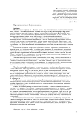 Я не революционер и не стремлюсь со-
                                                                      здать всемирную Империю. Моя единствен-
                                                                      ная цель как писателя — позвать некоторых
                                                                     людей в невидимый рай, который, допустим,
                                                                   зовется «прекрасная страна» у Льюиса Кэрол-
                                                                         ла. Это допущение будет естественным и
                                                                    безобидным, если они будут жить по законам
                                                                        Макробиотики и понимать Книгу Законов.

                                                                                                 Джорж Озава.

     Перевод с английского. Краткое изложение.

      Введение.
      Макробиотика.В переводе это - «большая жизнь». Еще Гиппократ использовал это слово, описывая
очень здоровых и долгоживуших людей. Японский просветитель Джордж Озава назвал свое учение
макробиотика, подчеркнув его родство с древней восточной системой питания. Дж. Озава был долго
и тяжело болен и, только обратившись к древнекитайской медицине и изучив ее. смог вылечить себя с
помощью простой растительной диеты, построенной с учетом принципов «инь» и «ян».
      Макробиотическая диета основана на употреблении в пищу цельного зерна и традиционных
продуктов питания, соответствующих времени года. Когда мы потребляем необычную пищу, отсутст-
вующую в естественных условиях, мы теряем гораздо больше, чем приобретаем. Мы научились очень
многому от таких народов, как хунзаки, вилькабамбас, абхазы, которые и сейчас живут в тесном контак-
те с природой. Они полны жизни и очень активны физически. Многие из них уже переступили столетний
рубеж.
      Большинство продуктов, которые они потребляют, - местные, выращенные без применения хи-
микатов. Кроме того, в основной массе это продукты вегетарианские, не подвергавшиеся промышлен-
ной переработке. Такое питание, в сущности, макробиотично, т.к. основано на цельном зерне (ячмене,
гречихе, кукурузе и коричневом рисе) в сочетании со свежими овощами и зеленью, горохом, орехами,
бобами и фруктами. И хотя они едят мясо, молочные продукты и домашнюю птицу, содержание этих
продуктов в общей массе пищи составляет менее 1%.
      Макробиотический подход к питанию, упражнениям и жизни может улучшить ваше здоровье и
здоровье пашей семьи. Если вы решили питаться в соответствии с макробиотическими принципами и
следовать остальным советам, содержащимся в этой книге, то впоследствии вы будете пожинать пло-
ды этого активного, умного, энергичного подхода к жизни. Вы откроете богатство и гармонию и приро-
де, присутствующие даже в нашем напряженном и полном опасностей сложном мире.

      Макробиотическая философия учит, что здоровое питание - наиболее прямой путь к хорошему
здоровью. Более чем любой другой подход к пище, макробиотика оценивает и подчеркивает наши ин-
дивидуальные различия: место жительства, род занятий, а также нынешнее состояние здоровья.
      Основанная на философских принципах баланса и гармонии идея, лежащая в основе питания,
проста. Географическое положение места, в котором вы живете, климат, интенсивность вашей дея-
тельности и особенности физиологии определяют ваши пищевые потребности. В выборе питания эти
факторы являются гораздо лучшими информаторами, чем привычные таблицы пищевых продуктов и
их калорийности.
      В добавление к этому нужно сказать, что макробиотика указывает на вред современных мето-
дов приготовления пищи и очистки продуктов, что сказывается на нашем физическом и умственном
здоровье. В макробиотическом питании используются только цельные и приготовленные традицион-
ными способами продукты.
      Каждый регион мира своими географическими условиями и климатом влияет на людей, кото-
рые живут в его пределах. Употребление в пищу продуктов, выращенных в тех же условиях, в которых
мы живем, дает нам возможность более успешно приспосабливаться к изменениям окружающей сре-
ды. Человеку, живущему в холодном, сыром климате Шотландии или Ирландии, лучше подходит для
еды богатый маслами овес, традиционно потребляемый в этих местах. Жителю юга Соединенных Шта-
тов полезно употреблять в пищу коричневый рис или сладкую кукурузу - продукты, выращиваемые в
этом регионе.
      В максимально возможном объеме наше питание должно включать в себя пищу местную, свой-
ственную тому району, в котором мы живем. Для жителя Новой Англии есть апельсины из Флориды или
коста-риканские бананы, - значит, игнорировать тесную связь между телом и его непосредственным
окружением, провоцируя, таким образом, сезонные расстройства здоровья, такие, как простуды, грипп;
возможны и более серьезные заболевания.


     Сравнение структур различных систем питания

                                                                                                            47
 