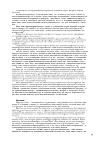 Таким образом, после усвоения сложных углеводов не остается никаких продуктов сгорания
или шлаков.
      Количество потребляемых углеводов так же важно, как и их качество. Отсутствие сложных уг-
леводов при избытке простых в большой степени способствует возникновению и развитию хронической
гипогликемии (низкого содержания сахара в крови). Гипогликемия сначала проявляет себя в виде не-
утолимого голода, не проходящего даже после плотной еды. Усталость, испарина и чрезмерная потли-
вость, зевота, дрожь и не поддающаяся контролю эмоциональность - это лишь немногие из ее симпто-
мов.
      Более десяти миллионов американцев страдают от гипогликемии, причем многие об этом даже
и не догадываются. На первый взгляд может показаться абсурдом: каким образом столько людей, в
среднем потребляя около килограмма сахара в неделю, имеют в результате содержание сахара в кро-
ви ниже нормы?
      Однако если вспомнить нашу дискуссию о простых углеводах, станет понятно, каким образом
сам сахар провоцирует такое состояние.
      Так как сахар в форме глюкозы снабжает энергией все тело, его недостаток может ослабить
любой орган, в первую очередь мозг, которому он просто необходим для нормального функционирова-
ния. Потребление слишком большого количества сахара действительно приводит к уменьшению его
содержания в крови.
      За производство инсулина отвечают островки Лангерханса - маленькие лимфатические узелки
в поджелудочной железе. Излишек быстросгорающего сахара вызывает их перестимуляцию. Когда че-
ловек, страдающий гипогликемией, съедает конфету, поджелудочная железа начинает выбрасывать
      инсулин, понижая уровень сахара в крови и истощая запасы гликогена (источника легко доступной
энергии, содержащегося как резерв в печени). По мере иссякания гликогена печень начинает посылать
сигнал " в мозг в поиске помощи - и "вдруг" у гипогликогеника появляется сильное желание съесть что-
нибудь сладкое. Если в организм снова поступает сахар, цикл повторяется. Если нет, то надпочечники
выделяют гормон адреналин, который, помимо всего прочего, делает из сахара источник энергии в не-
предвиденных случаях. Высвобождение адреналина частично способствует появлению ряда симпто-
мов, упомянутых ранее. И хотя доктор может вообще запретить пациенту, страдающему гипогликеми-
ей, есть сахар, многие продолжают употреблять его, не понимая, почему это вредно для них.
      Больному гипогликемией рекомендуют придерживаться высокопротеиновой диеты. На первый
взгляд кажется, что это должно сработать. Пациенту дастся совет: каждый раз, когда ему начинает
сильно хотеться сладкого, он должен съесть пищу с высоким содержанием протеина. Из-за малых за-
пасов гликогена в печени организм вынужден превращать протеин в глюкозу, которая впоследствии
используется как источник энергии. Но осуществление таких превращений требует огромных затрат
энергии, поэтому после нескольких недель диеты больной гипогликемией бывает не в силах следовать
предписаниям врача дальше. Полностью измученный, желающий сладостей даже более чем до начала
лечения, пациент оставляет протеиновую диету.
      Опыт, пришедший после долгих лет работы с такого рода больными, позволил выработать про-
тивоположный подход к данной проблеме. Гипогликогеникам протеиновая диета нужна не более чем
здоровому человеку. Самое необходимое для них - топливо для получения энергии в форме сложных
углеводов. Лучший совет больному гипогликемией - избегать сахара и рафинированных продуктов. Та-
кой переход относительно прост и необременителен для человека, который на него решился, потому
что абсолютно безопасная форма сахара, медленно высвобождаемая при усвоении макробиотических
продуктов питания, возмещает потери энергии и уменьшает тягу к сладкому.


      Протеины.
      Протеины (белки) - это сложные молекулы, входящие в структуру практически всех живых орга-
низмов. В то время как углеводы - это наилучший источник пищевой энергии, протеины - наилучший
источник сырья для жизненно необходимых процессов роста и восстановления.
      Протеины выполняют роль как бы кирпичиков, из которых строится наше тело. Они определяют
структуру мускулов, сухожилий, крови и внутренних органов. Волосы, ногти и кожа целиком состоят из
протеина. Но для нашего питания важны не собственно протеины, а составляющие их части, которые
называются аминокислотами. Мы получаем их, когда в процессе пищеварения организм расщепляет
протеины.
      Аминокислоты, получаемые организмом в результате усвоения продуктов питания, собираются
в печени вместе с теми, которые организм синтезирует внутри себя, чтобы создать протеины, необхо-
димые телу для восстановления старых и создания новых клеток и тканей, для его роста и поддержа-
ния процессов обмена веществ. Для поддержания жизнедеятельности организма необходимы 22 ами-
нокислоты, известные как основные аминокислоты, из них 8 могут быть получены только из пищи. Ос-
тальные аминокислоты тело само может производить из различных веществ.
      Макробиотическое питание снабжает организм протеином, включающим в себя 8 основных
аминокислот, из наиболее доступных продуктов питания - цельного зерна, бобов, овощей, морских во-

                                                                                                       49
 