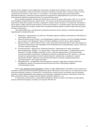 опасны. Были, наверное, всегда природные катаклизмы, которые могли отравить и воду, и почву, и воздух.
Возможно чужеродные, опасные вещества и попадали в организм человека через эти среды и пищу, но если
человечество не исчезло с лица земли, то это означает, что опасные катаклизмы носили локальный и
временный характер, а защитные системы организма человека были сформированы Создателем с запасом,
позволяющим переносить перегрузки более или менее безболезненно.
      Когда мы рассматриваем человека как единое целое, нам часто трудно представить себе, что он состоит
из миллиардов, микроскопических, живых клеток. Эти клетки для обеспечения своей жизнедеятельности
используют вещества, которые поступают в организм с пищей, водой и воздухом. Эти вещества доставляют к
клетке кровь, лимфа, межклеточная жидкость, Клетки же выделяют в эти жидкие среды токсичные продукты
своей жизнедеятельности, которые должны быть мгновенно нейтрализованы и удалены через выделительную
систему из организма.
      Эволюция выработала у человеческого организма несколько систем защиты от влияния агрессивных
(окружающей и внутренних) сред:

     1. Иммунитет - предназначен для защиты от бактерий, вирусов, грибков, изменившихся собственных и
        генетически чужих клеток.
     2. Окислительная система печени-- она обезвреживает наиболее опасные для клеток жирорастворимые
        яды, которые легко проникают через клеточную мембрану в клетки мозга и других органов.
     3. Выделительная - к ней относятся почки, легкие, желудочно-кишечный тракт и кожа. Они выводят из
        организма неизмененные либо предварительно обезвреженные или разрушенные в других защитных
        системах ядовитые вещества.
     4. Антиоксидантная - нейтрализует свободные радикалы. Характеризуется двумя эшелонами
        функционирования. Первый - это, прежде всего, известные нам витамины - аскорбиновая кислота
        (витамин С), альфа-токоферол (витамин Е), бета - каротины (провитамин А), затем различные
        низкомолекулярные соединения, содержащие защитные сульфгадрильные SH -группы, и, наконец,
        множество соединений растительного происхождения - флавоноиды, полифенолы и другие
        соединения. Второй - ферменты антиоксидантной защиты: каталаза, супероксиддисмутаза,
        глютатионперокси- даза, церуллоплаэмин.
     5. Микробиоциноз - поддерживает высокий уровень лизоцима, секреторных иммуноглобулинов,
        интерферона, важных для иммунологической резистентности. Продуцирует фермент
        глютатионперок-сидаза.

      Итого, пять защитных систем организма человека, которые сформировала эволюция за сотни тысяч лет в
условиях относительно благополучной окружающей среды. Миллионы, сотни тысяч лет эти защитные системы
позволяли каждому человеку в отдельности, и человечеству в целом находит достойный ответ негативным
вызовам, которые формировала сама природа (землетрясения, извержение вулканов, наводнения, магнитные
бури, изменения климата, пожары, болезнетворные микробы и вирусы и т.д.).
      К сожалению условия жизни, в наше время изменились. Какие же новые, негативные условия принес
научно-техническим прогресс человеку за последние 100-150 лет?




                                                                                                            5
 