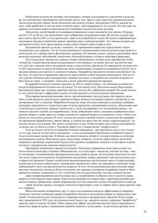 Избыточное количество калорий, поступающих с пищей, откладывается в организме в виде жи-
ра, что способствует чрезмерному увеличению массы тела. Двое из трех взрослых американцев весят
значительно больше нормы. Более пятидесяти миллионов человек, населяющих США в данный мо-
мент, либо прибегают к той или иной лечебной диете, либо намереваются это сделать. В этой главе мы
сравним источники жиров в общепринятой и макробиотической системах питания.
      Для многих людей борьба за поддержание нормального веса начинается постепенно. В проме-
жуток от 25 до 40 лет они накапливают семь добавочных килограммов жира. Во многих случаях при-
рост одного фунта (450 г) в год происходит, даже если потребляется только 40 лишних (превышающих
ежедневное среднее потребление, равное примерно двум тысячам) калорий. Эти лишние калории для
наглядности могут быть представлены в виде одной лишней ложки сахара в день.
      Большинство врачей согласны с мнением, что превышение нормы веса представляет значи-
тельный риск для здоровья. Это не только возможность возникновения психологических расстройств и
комплексов, но и прямая угроза физическому здоровью. По мнению ученых, тучность увеличивает риск
развитая сердечных заболеваний, гипертонии, болезней мочевого пузыря и некоторых форм рака.
      Хотя существует множество сложных теорий, объясняющих, почему люди приобретают избы-
точный вес и какой фактор является решающим в этом процессе, на самом деле все достаточно про-
сто: они едят слишком много нездоровой пищи и недостаточно двигаются. В современном питании поч-
ти 42% приходится на жир (в большинстве своем насыщенный), который по калорийности более чем в
два раза превосходит протеин и сложные углеводы. Переработка продуктов питания способствует так-
же тому, что многие из привычных продуктов представляют собой пищевые концентраты. Так как из
них удалена объемная масса (натуральные пищевые волокна), то потребителю становится проще на-
бить больше пищи - и калорий - в желудок в более короткий промежуток времени.
      В макробиотическом питании в среднем до 10% от любого блюда - это объемная волокнистая
масса (в общепринятом питании она составляет 2% или менее того). Дополнительный объем макро-
биотической пищи даст человеку приятное чувство сытости без добавления калорий. Он также помога-
ет телу более быстро и эффективно удалять из себя продукты, не используемые организмом.
      Популярные высокопротеиновые диеты, предназначенные для похудания, как правило, вклю-
чают в себя продукты, результатом усвоения которых является истощение энергии в организме и сти-
мулирование тяги к сладкому. Макробиотическая же пища, богатая сложными углеводами, наоборот,
уменьшает пристрастие к сладостям и другого рода продуктам, вызывающим полноту, обеспечивая при
этом большое количество энергии. Снизить вес, а затем поддерживать его на желаемом уровне - не
является трудной задачей для макробиотики. Люди, избегающие пищи с высоким содержанием насы-
щенных жиров, а также простого сахара, находятся в хорошей форме и склоняются к тому, чтобы оста-
ваться на этом пути и дальше. От того, сколько вы весите в данный момент и насколько вы приверже-
ны принципам макробиотики, зависит время, в течение которого ваш вес может нормализоваться - не-
сколько недель или месяцев. Нет ничего необычного в том, чтобы потерять пять и более килограммов
за месяц, как это было в случае с Уильямом Дафти (см. Сладкая жизнь "сахароголика").
      Если вы будете питаться по макробиотическим принципам - два (три) раза в день и есть только
до тех пор, пока не почувствуете насыщение, - то вы удовлетворите физические потребности вашего
тела в питательных веществах. В общем, вы можете ожидать потери от полукилограмма до полутора
килограммов в неделю. Ваши результаты, безусловно, возрастут, если вы также начнете выполнять
умеренную программу упражнений. В результате уровень содержания липидов и холестерина в крови
снизится, а артериальное давление нормализуется.
      Чрезмерное потребление продуктов питания с большим содержанием холестерина может на-
нести значительный вред здоровью. Общеизвестно, что холестерин - вещество, похожее на жир, - име-
ет отношение к возникновению функциональных расстройств сердца. За последние несколько лет мно-
гие люди сократили количество потребляемых насыщенных жиров, уменьшив этим поступление холе-
стерина в их организм. Однако потребление высокоочищенных растительных масел и гидрогенизиро-
ванных растительных жиров (масел, насыщенных водородом), таких, как маргарин и шортенинг (жир,
добавляемый в тесто для рассыпчатости), возросло. И хотя эти полинасыщенные растительные жиры
многими экспертами считаются более полезными для здоровья, суммарное содержание жиров в обще-
принятом питании, независимо от того, животные они или растительные, все еще слишком велико.
      Даже нерафинированные растительные масла, потребляемые в избытке, могут насытить кровь
жиром и холестерином сверх нормы. В результате развивается атеросклероз, характеризующийся раз-
витием бляшек и фиброзных тканей покрывающих (и в большинстве случаев блокирующих) стенки ар
      терий. Болезни сердца, к которым относится атеросклероз, стоят на первом месте среди причин смер-
ти в Америке.
      Многочисленные независимые друг от друга исследования показали эффективность макробио-
тического питания в снижении уровня содержания липидов и холестерина в крови до приемлемых зна-
чений. Сходные результаты получены и в снижении высокого артериального давления. В исследова-
нии, проведенном в 1981 году под руководством Сакса и др., двадцати одному здоровому "макробиоту"
давалось мясо в течение 30 дней, чтобы определить эффект воздействия мясной пищи и насыщенного
животного жира на кровь с нормальным уровнем липидов и холестерина. За две недели уровень холе-

                                                                                                          51
 