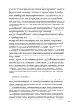 нам, биологическая активность их может быть весьма низка. Синтетические витамины не могут успеш-
но выполнять все функции своих естественных прототипов. Они способны приводить к побочным эф-
фектам, которых не дают витамины, находящиеся в продуктах питания. Вспомните, врачи предупреж-
дают нас, что большие дозы витаминов А, В (всех типов), С, Д и Е могут причинить вред организму.
Вдобавок ко всему сказанному, потребление даже малых количеств такого рода синтетических вита-
минных добавок может привести к постепенному накоплению их в теле, результатом чего станет от-
равление организма. Если вы решили употреблять в добавление к пище витамины и минеральные ве-
щества, старайтесь покупать только натуральные добавки (выделенные из естественных пищевых
продуктов), а не синтетические вещества. Макробиотическая диета поставляет организму все необхо-
димые ему витамины в количествах, равных или превосходящих ежедневные нормы, не используя при
этом никаких добавок. Ключевыми продуктами в макробиотическом питании являются цельное зерно,
свежие овощи, зелень, семена, бобы и фрукты, известные помимо всего прочего сверхвысоким содер-
жанием витаминов.
      В макробиотике витамин А, который ответственен за нормальный рост и развитие организма, в
изобилии поставляется в форме бета-каротина или провитамина А. Провитамин А не токсичен даже в
больших дозах и легко превращается в печени в используемый организмом витамин А. Желтые или
оранжевые овощи и зеленые листья - великолепный источник провитамина А.
      Витамин В-это целая группа витаминов, которые работают вместе. Комплекс витаминов В по-
могает телу усваивать энергию углеводов и повышает способность организма сопротивляться инфек-
циям. Наилучшим источником комплекса витаминов группы В является цельное зерно, составляющее
до 50% макробиотической диеты.
      Витамин С рассматривается многими людьми как панацея, способная оказать лечебное воз-
действие на простуды, сердечные болезни, рак и многие другие заболевания. Однако достоверных
сведений о том, что сверхдозы витамина С могут хоть как-то повлиять на них, нет. Этот витамин пре-
дохраняет нервные окончания, железы и соединительные ткани от окисления и помогает организму
абсорбировать железо. Макробиотическое питание может поставлять человеческому телу в 3-5 раз
больше витамина С, чем это предусматривается нормами, что составляет 50 мг в день. Наилучший
естественный источник витамина С - это зеленые листья, свежие фрукты и овощи.
      Витамин Д, собственно говоря, нельзя назвать витамином в прямом смысле этого слова, так как
он синтезируется самим организмом. В теле он играет роль абсорбента кальция, что важно для наших
костей и зубов. Этот витамин обычно не попадает в организм вместе с пищей - он получается под дей-
ствием солнечного света на определенного рода холестериноподобное вещество, находящееся в коже.
Люди, и в особенности дети, нуждаются в регулярных солнечных ваннах. Достаточно находиться на
солнце 15 мин в день.
      Полагают, что витамин Е является антиокислителем - веществом, которое защищает важные
молекулы и клеточные структуры от повреждения кислородом. И хотя в организме взрослого человека
еще ни разу не был зафиксирован его недостаток, добавки витамина Е по популярности у потребите-
лей находятся на втором месте после витамина С. Реклама утверждает, что он увеличивает сексуаль-
ную потенцию и выносливость, предотвращает сердечные приступы, увеличивает продолжительность
жизни. Но как и для витамина С, не существует прямых доказательств, подтверждающих такого рода
претензии. Дневная норма витамина Е составляет 10 мг в день. Цельное зерно, растительные масла,
семена, орехи и овощи содержат необходимые для здоровья количества натурального витамина Е.
      Макробиотическое питание обеспечивает поступление витаминов, более чем достаточное для
поддержания оптимального состояния организма, без риска перенасыщения или даже отравления ви-
таминами.


     МИНЕРАЛЬНЫЕ ВЕЩЕСТВА

      Почти все, кто принимает витаминные пилюли, употребляет и минеральные добавки. Мине-
ральные вещества добавляют в белый хлеб, консервы, продукты детского питания, витаминные пре-
параты. Но, как и большинство аптечных витаминов, минеральные вещества, добавляемые в пищу или
входящие в состав пилюль, ведут своё происхождение не от естественных продуктов питания, а из
шахт и химических лабораторий.
      Природа всегда соединяет минеральные элементы, естественно присутствующие в продуктах,
со специфическими аминокислотами, а иногда и с витаминами. Организм легко распознает необходи-
мые ему вещества в такой форме и умеет эффективно их использовать, Однако в форме пищевых до-
бавок минеральные вещества скорее введут его в заблуждение, чем помогут.
      Организм, получив минеральный элемент, должен затем привести в соответствие с его количе-
ством свои потребности в других минеральных веществах. Принятие слишком большого количества
какого-нибудь вещества способно вызвать цепную реакцию, которая может разбалансировать уровни
содержания остальных элементов. Это, конечно, не означает, что завтра вы заболеете, если сегодня
примете железосодержащую таблетку. Вполне возможно, что ничего не случится. Но если вы будете

                                                                                                     55
 
