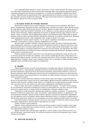 ные и переработанные продукты и мясо, доступные до этого только богатым. В течение последних 75
лет наша пища становилась вес более и более неестественной. При этом продукты животного проис-
хождения завоевывали все большую популярность, а способы их консервации и хранения все более
сложны. Макробиотика же предпочитает более традиционный метод питания, основное место в кото-
ром занимают цельные натуральные продукты. Обсудим питательную ценность и применение макро-
биотических продуктов, начав с цельного зерна.


      I. ЦЕЛЬНОЕ ЗЕРНО: ИСТОЧНИК ЭНЕРГИИ
      Психология человека еще не совсем освоилась с новой привычкой потребления "фаст фудс"
вместо традиционных продуктов питания, например таких, как каша из цельного зерна. Многие культу-
ры мира приняли зерно как базисный продукт питания. Древние китайцы зависели от проса, фечихи и
риса; ацтеки и майя существовали в основном за счет кукурузы; египтяне вывели несколько велико-
лепных сортов пшеницы; древние европейцы полагались на урожай пшеницы, ржи, ячменя и овса; ин-
дийцы - на рис и пшеницу; многие африканские народы культивировали просо. Некоторые из наших
предков почитали зерно как божественную субстанцию, вещество, из которого созданы люди. Японское
слово, выражающее понятие "мир и гармония" имеет второе значение "есть зерна".
      Выражение "цельное зерно" означает, что ни одна из съедобных составляющих зерна (отруби,
зародыши, эндосперм) не удалена в процессе переработки или готовки.
      Цельное зерно содержит сложные углеводы, протеины, жиры, витамины и минеральные веще-
ства в пропорциях, идеальных для нужд организма. Отношение сложных углеводов к протеину в мак-
робиотической диете составляет приблизительно 7:1. Цельное зерно как бы олицетворяет этот макро-
биотический принцип, поставляя в организм углеводов в семь раз больше, чем протеинов. Оно также
служит великолепным источником клетчатки, комплекса витаминов В, витамина Е, фосфора (элемента,
необходимого для питания мозга).
      Помимо целебных свойств, существует еще одна причина употребления в пищу цельного зер-
на. Из всех продуктов питания оно, наверное, стоит дешевле любой другой пищи, Себестоимость его
производства гораздо меньше, чем мяса, яиц, молочных продуктов, птицы или рыбы. Гречиха, ячмень,
коричневый рис, кукуруза, просо, овес и пшеница, гречка - вот те зерновые, которые рекомендуются
макробиотикой для наиболее регулярного употребления.


      II. ОВОЩИ
      Овощи предоставляют полный спектр витаминов и минеральных веществ, необходимых нам
для жизни и роста, а также придают макробиотическому питанию разнообразие цветов и вкусов. По-
разному нарезанные и приготовленные различными способами, овощи вносят свежесть и легкость в
блюда из цельного зерна. В небольших количествах они употребляются в свежем и соленом виде, Во
время сбора урожая, когда овощей много и они дешевы, их можно засолить, насушить или запасти на
зиму в холодном подвале.
      Зимой из теплых стран часто привозят летние овощи, такие, как огурцы и стручковая фасоль.
Но они не соответствуют сезону и не могут удовлетворить физиологические потребности организма.
Гораздо лучше покупать зимнюю тыкву, капусту и те корнеплоды, которые больше подходят для пита-
ния в холодную погоду, или запасать на зиму овощи, выращенные в ближайшей местности.
      Один из самых доступных и наиболее питательных видов овощей - это капуста. Она содержит
больше витаминов, протеинов и минеральных веществ на килограмм веса, чем мясо. Если вы не при-
выкли есть свежую зелень, то можно начать ее потребление с овощных добавок в супы.
      Хороший источник витаминов, минеральных веществ и сложных углеводов - это корнеплоды.
Плотные и небольшие корнеплоды, такие, как морковь, тыква, брюква требуют, по сравнению с зеле-
нолиственными овощами, гораздо меньше энергии в процессе усвоения их организмом. Переварива-
ясь, они приносят тепло и усиливают приток крови в брюшную полость. Способность корнеплодов да-
вать большое количество энергии телу и возможность их долгого хранения зимой делают эти овощи
      идеальной пищей в холодные месяцы года. Более того, осенью и зимой они гораздо более дешевы,
чем овощи, выращенные в дальних краях и продаваемые не в сезон.
      Овощи, которых следует избегать:
      Щавель, томаты, красный мангольд, свекольная ботва, шпинат и ревень содержат много щаве-
левой кислоты, которая замедляет усвоение кальция, ослабляет костные ткани и может способство-
вать образованию камней в почках.
      Других овощей, таких, как баклажан, картофель и многие травы, лучше избегать потому, что
они способствуют закислению крови. Это особенно актуально для жителей умеренной зоны, потреб-
ляющих их регулярно.


     III. МОРСКИЕ ВОДОРОСЛИ

                                                                                                        57
 