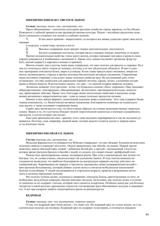 ПШЕНИЧНО-ПШЕНАЯ С ОВСОМ И ЛЬНОМ

      Состав: пшеница, пшено, овес, расторопша, пен.
      Просо обыкновенное - однолетнее культурное растение семейства злаков, вероятно, из Ост-Индии.
Разводится с глубокой древности как продовольственная культура. Пшено - чистейшее средоточие силы,
будто специально созданное для людей со слабыми тканями:
      1.         В нем много кремния - микроэлемент, из которого все живые существа строят свои кости,
панцири
      и скорлупу, а также кожу, волосы и ногти.
      2.         Высокое содержание меди придает тканям дополнительную эластичность.
      3.         Богатое содержание клетчатки, которая мягко и щадяще очищает кишечник от шлаков.
      Прочие положительные свойства: очень много железа, которое связывает кислород в крови и очень
хорошо усваивается в комбинации с витамином С. Кроме того, пшено поставляет организму фтор (зу-
бы!), магний (нервы!) и марганец (энзимы и гормоны).
      Многие помнят, как в детстве наши мамы утверждали, что овес полезен для красоты и здоровья. Но в
чем его полезность никто толком не понимал, поэтому и не мог убедительно объяснить. В овсе в удач-
ных пропорциях сочетаются белки, жиры и углеводы. В нем также присутствуют витамины, микроэле-
менты, антиоксиданты, стеролы и прочие полезные биологически активные соединения. Современная
наука постоянно открывает и исследует новые полезные свойства овса, На сегодняшний день точно
установлено, что овес необходим для укрепления нервной системы, сердца, легких, улучшения состава
крови и обмена веществ. В целом можно сказать, что овес - это ценный подарок природы человеку.
      Латинское название этого растения - avena, что буквально означает «быть здоровым». Овес оказывает
общеукрепляющее, тонизирующее, обволакивающее, желчегонное, противовоспалительное, мочегон-
ное, кроветворное действие. Кроме того, благодаря своим питательным свойствам и высокому содер-
жанию витаминов и микроэлементов овес - один из самых полезных продуктов питания.
      Именно в овсе найден фермент, помогающий усвоению жира в кишечнике. Этот злак содержит биоак-
тивные компоненты, т.е. биологически активные соединения, благоприятно влияющее на поджелудоч-
ную железу, а также усиливают сокращение мышц.
      Секрет овса заключается в том, что бета-глюкан образует на стенках кишечника вязкую защитную
пленку. Важно и то, что клетчатка обладает низкой энергетической ценностью и понижает калорийность
продуктов, в состав которых она входит.
      Еще одно преимущество овса - крахмал этого злака медленно переваривается и так же медленно ус-
ваивается. Поэтому, съев, например, овсяной каши, человек надолго остается сытым и энергии хвата-
ет на несколько часов.


     ПШЕНИЧНО-РИСОВАЯ СО ЛЬНОМ

      Состав: пшеница, рис, расторопша, лен.
      Японские фармакологи из университета Мэйдзио утверждают, что рис обладает большим количеством
полезных свойств и повышает интеллект. Опыты проводились, как обычно, на мышах. Первой группе
животных давали обычный корм, второй - добавляли белый рис, а третьей - неочищенный. Спустя не-
которое время грызунов бросали в бассейн с водой, и следили, кто скорее отыщет дрейфующий плот.
      Раньше всех ориентировались мыши, питавшиеся рисом. При этом с каждым разом они делали это
быстрее, что, по словам ученых, свидетельствует об улучшении памяти. В ходе опытов японские ис-
следователи вычислили, что наиболее благоприятно на центральную нервную систему действует не-
очищенный рис. Кормившиеся им зверьки, в частности, оказывались менее подверженными воздейст-
вию протеина бета-амилоид, который убивает клетки мозга и считается возбудителем неизлечимой
болезни Альцгеймера. У людей она развивается в старческом возрасте, приводя к разрушению интел-
лекта и полному нарушению психики.
      Рис полезен тучным людям, склонным к ожирению, поскольку блюда, приготовленные из него, не
возбуждают желудочную секрецию, быстро покидают желудок. Безусловно, рис полезен детям, в отличие
от пшеницы он не содержит глютена, который часто является аллергеном. Особенно ценен рис для больных
гастритом и язвой желудка: крахмально-слизистые составляющие риса обволакивают желудок и защищают
его. А вот при сахарном диабете злоупотреблять рисом не рекомендуется.

     КЕДРОВАЯ

     Состав: пшеница, овес, пен, расторопша, кедровые орешки.
     О том, что кедровый орех очень вкусен - это знают все. Но кедровый орех не только вкусен, но и ис-
ключительно полезен для человека. Кедровый орех не содержит холестерина, и отличается повышен-

                                                                                                          84
 