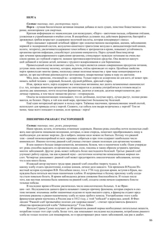 ПЕРГА

       Состав: пшеница, овес, расторопша, перга.
       Перга - лучшая биологически активная пищевая добавка из всех сущих, поистине божественное тво-
рение, неповторимое для смертных.
       Краткая информация из энциклопедии для несведущих; «Перга - цветочная пыльца, собранная пчёлами,
уложенная и утрамбованная в ячейки сотов. В анаэробных условиях под действием ферментов, бактерий и
дрожжевых грибов возрастает содержание молочной кислоты, которая консервирует смесь».
       Перга оказывает хороший лечебный эффект при злокачественном малокровии, анемии, заболеваниях
нервной и эндокринной систем, желудочно-кишечного тракта (язве желудка и двенадцатиперстной кишки,
колите, энтерите), увеличиваетсодержание гемоглобина и эритроцитов в крови, повышает устойчивость
организма против инфекции, способствует усилению иммунитета. Перга лучший биостимулятор
при лечении преждевременного одряхления организма, стимулирует мужскую потенцию на очень вы-
соком уровне до глубокой старости; мощное противосклеротическое средство. Она является наилуч-
шей добавкой в питании детей, начиная с грудного вскармливания и для беременных.
       Превосходный состав позволяет сказать, что перга является самым совершенным продуктом питания,
уступая лишь маточному молочку, которое, впрочем, пчёлы производят из перги. Целебные свойства
перги превосходят многие травы, поскольку самые полезные вещества у трав чаще концентрируются в
цветах, не зря настойчиво рекомендуется заготавливать лекарственные травы в пору их цветения.
       Мёд, воск, прополис, пчелиный яд - аллергены. Только перга не аллергенна ни для кого, её может при-
нимать любой человек - здоровый, больной, грудной ребёнок, дряхлый старец.
       Итак, прежде всего, перга содержит все известные витамины; все десять незаменимых аминокислот
(т.е. тех, которые животным организмом не синтезируются и должны употребляться в готовом виде) и
десятка два заменимых; почти полсотни ферментов; десятки углеводов; десятки микроэлементов; раз-
личные гормоны, в том числе «вещество роста» - гетероауксин.
       Опыты на млекопитающих показывают, что их детёныши, получая пергу, лучше растут, полнее разви-
ваются, не болеют. Перга, в той или иной мере, противостоит большинству болезней.
       Ещё один интересный аргумент в пользу перги. Таёжные пасечники, промышляющие зимой охотой,
используют для привады соты с пергой. Скажите, где соболь или выдра встречались с пергой? Тем не
менее, чаще всего попадают в капкан, если привада - перга!


     ПШЕНИЧНО-РЖАНАЯ С РАСТОРОПШЕЙ

       Состав: пшеница, овес, рожь, рашоропша.
       Наши предки, кстати, отличались отменным здоровьем. Именно рожь способна почти полностью снаб-
жать наш организм пищевыми волокнами, которые, в свою очередь, помогают преобразовывать пищу в
необходимую для жизни энергию. Да и набрать лишние кило можно не бояться. Потому что ржаной
злак - самый низкокалорийный из всех зерновых собратьев и при этом содержит наибольшее число
аминокислот. Именно поэтому ржаной хлеб ученые считают самым полезным для организма человека.
       В нем намного больше микроэлементов, витаминов, белков, чем в пшеничном хлебе. Одни утвержда-
ют: рожь способна выводить из организма шлаки, соли, токсины и таким образом устранять причины
многих заболеваний. Другие: рожь может победить более шестидесяти болезней. Третьи: ржаной хлеб
улучшает работу сердца, так как в ржаной муке - достаточное количество ненасыщенных жирных ки-
слот. Четвертые доказывают: ржаной хлеб может предотвратить онкологические заболевания, потому
что в нем много белка.
       И каждый автор научного труда прав: ржаной хлеб способен творить чудеса. А
какому хлебу отдать предпочтение, в конце концов, личное дело каждого. Тем временем В России Из-
вестный историк кулинарии В.В. Похлебкин писал, что в 1736 году русская армия, вступив в Крым, вы-
нуждена была питаться местным пшеничным хлебом. И непривычные к белому пресному хлебу солда-
ты стали повально болеть. В армии наблюдалось резкое снижение боеспособности. И только после
того, как местная лепешка была заменена на ржаной хлеб, солдаты снова начали одерживать блиста-
тельные победы.
       В последнее время в Италии увеличилось число онкологических больных. А во Фран-
ции - нет. Исследователи данного факта называют главную причину феномена, которая сокрыта в сис-
теме питания: итальянцы любят пшеничные изделия из муки высшего сорта, а французы отдают пред-
почтение ржаному и ржано-пшеничному хлебу из муки грубого помола. Употреблению этого хлеба
французская армия научились в России еще в 1812 году, с этой "победой" и вернулась домой. В Фин-
ляндии "Ржаной хлеб чрезвычайно полезен для здоровья нации", - считает представитель финского
общества производителей хлеба "Лейпатиедотус" Улла Лейно.
       Жители Страны Суоми получают до 40 процентов дневной нормы необходимых питательных веществ,
потребляя только этот сорт хлеба. Более того, как показывают последние исследования, потребление ржаного
хлеба не только полезно для пищеварения, но и предотвращает риск таких заболеваний, как рак и диабет.

                                                                                                         86
 