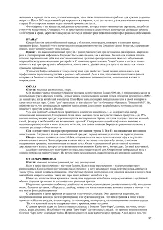 женщины в периоде после наступления менопаузы, это - также потенциальная проблема для мужчин старшего
возраста. Почти 30 % переломов бедра встречаются у мужчин, и, по статистике, у каждого восьмого мужчины
старше 50 лет перелом вызван недостаточной прочностью кости.
      Фитостерины - это вещества, найденные в растениях, которые имеют химическую структуру, подобную
структуре холестерина. Считается, что их присутствие в пище в достаточных количествах сокращает уровень
холестерина в крови, укрепляет иммунную систему и снижает риск появления некоторых раковых образований.

      ГРАНАТ
      Среди богатств земли обетованной наряду с яблоками, виноградом, инжиром и оливками всегда
называют фанат. Родиной этого изумительного плода принято считать Среднюю Азию. В местах, где разводят
гранат, знают истинную цену этим плодам.
      Гранат - это высоковитаминный продукт. Гранат рекомендуют при истощении, малокровии, атероскле-
розе и респираторных инфекциях. Он может быть как сладким, так и кислым. Так вот, сок сладких плодов
отлично зарекомендовал себя как восстанавливающее средство при перенесенных тяжелых заболеваниях,
операций и желудочно-кишечных расстройств. С помощью граната можно "гнать" камни и песок в почках,
понижать жар при простудных заболеваниях, лечить ожоги, утолять жажду и просто наслаждаться темно-
красными зернышками.
      Ученые из Хайфы добавили к этому списку еще одно свойство: гранат можно использовать для
профилактики сердечно-сосудистых и раковых заболеваний. Дело в том, что в мякоти и косточках фаната
содержится большое количество биофлавоноидов - активных антиоксидантов, защищающих клетки от
повреждения.

      ОКАРА
      Состав: пшеница, расторопша, окара.
      Соя является частью пищевого рациона человека на протяжении более 5000 лет. В медицинских целях ее
использовали уже в Древнем Египте. Первая запись о возделывании соевых бобов относится примерно к 2800 г.
до нашей эры, когда китайский император Шанг-Нунг начал поощрять возделывание сои в своей империи в
качестве агрокультуры. Слово "соя" произошло от китайского "шу" и обозначает буквально "большой боб". Но,
несмотря на то, что китайцы стали первыми использовать сою в пищу, разрабатывать потенциал сои как
пищевого продукта начали в Японии.
      Чем она полезна? Соевый белок практически идентичен животному, т. е. содержит весь набор
незаменимых аминокислот. Содержание белка самое высокое среди всех растительных продуктов - до 35%,
именно поэтому соевые продукты рекомендуются вегетарианцам. Кроме того, соя содержит: железо, кальций,
калий, фосфор, и особенно богата витаминами группы С. Содержащиеся в ней изофла-воны выводят из
организма радионуклиды и ионы тяжелых металлов, тем самым позволяя бороться с раковыми клетками, а
лецитин регулирует обмен веществ.
      Соя содержит много малораспространенных витаминов группы В, D и Е - так называемых витаминов
антистарения. В странах, где соя - национальный продукт, период активного долголетия гораздо длиннее.
      Окара - кашица из мякоти соевых бобов, которая остается после приготовления тофу в результате
отжима соевого молока. Это однородная влажная масса светло-желтого цвета без запаха, с высоким
содержанием протеина, напоминающая влажную муку. Окара - единственный растительный источник
двухвалентного железа, которое легко усваивается организмом. Кроме того, это продукт, богатый клетчаткой,
      содержит значительное количество питательных веществ целой сои. Окара имеет нейтральный вкус и
внешне похожа на пшенную кашу. По результатам исследований, окара полезна для снижения давления.

      СУПЕРКРЕМНИЕВАЯ
      Состав: пшеница, неотшелушенный рис, лен, расторопша.
      Если в земле мало кремния - растения болеют. Если в воде мало кремния - водоросли перестают
размножаться. Если в организме человека мало кремния - у него заболевают глаза, портится кожа, стирается
эмаль зубов, может начаться облысение. Присутствие кремния необходимо для усвоения кальция и целого ряда
важнейших микроэлементов, таких как, сера, цинк, кобальт, молибден и др.
      Известно, что недостаток кремния в тканях, или нарушение его обмена напрямую связано с проблемой
общего старения организма, а, следовательно, увядания красоты.
      Нарушение кремниевого обмена у детей ведет к анемии, остеомаляции (размягчению костей), выпадению
волос, болезням суставов, туберкулезу, диабету, рожистым воспалениям кожи, камням а печени и почках — и
все это на фоне дисбактериозов.
      С дефицитом в крови кремния ухудшается эластичность сосудов. Они становятся жесткими, не
воспринимающими команды мозга к расширению или сужению сосудов. Нехватка кремния в пище и воде
приводит к болезни сосудов, атеросклерозу, остеохондрозу, полиартриту, кальцинированию клапанов сердца.
      То, что в рисовой шелухе содержится много кремния, известно давно.
      С давних времён ходят по Земле страшные легенды о болезни "бери-бери", которая, как чума, уносит
семьи, роды, сословия. И выбирает эта самая "бери-бери" состоятельных людей. Но причину возникновения
болезни "бери-бери" окутывает тайна. И приписывают ей даже кармическую природу. А всё дело в том, что

                                                                                                      92
 