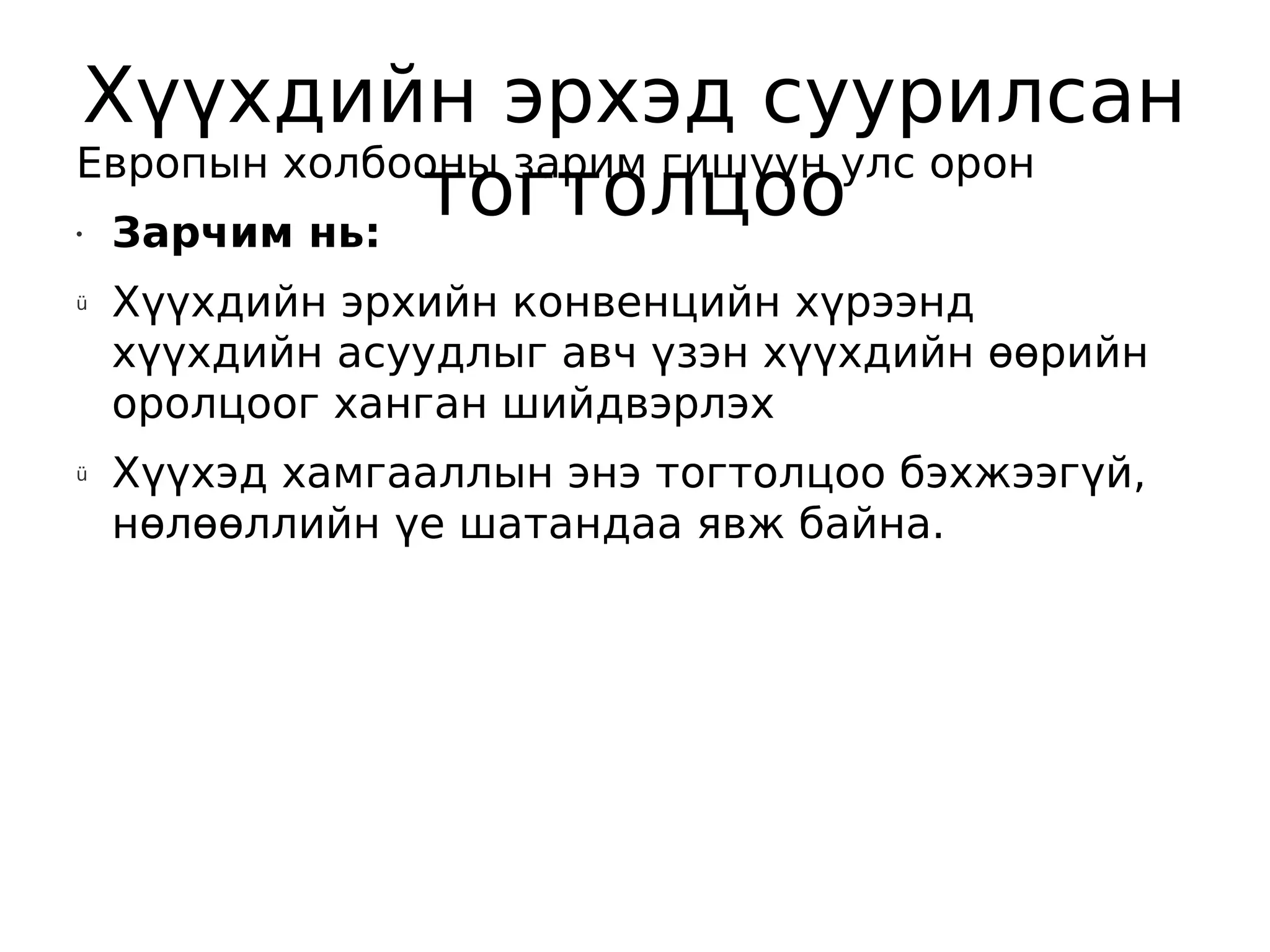Хүүхдийн эрхэд суурилсан
Европын холбооны зарим гишүүн улс орон
•Зарчим нь:
             тогтолцоо
ü   Хүүхдийн эрхийн конвенцийн хүрээнд
    хүүхдийн асуудлыг авч үзэн хүүхдийн өөрийн
    оролцоог ханган шийдвэрлэх
ü   Хүүхэд хамгааллын энэ тогтолцоо бэхжээгүй,
    нөлөөллийн үе шатандаа явж байна.
 
 
