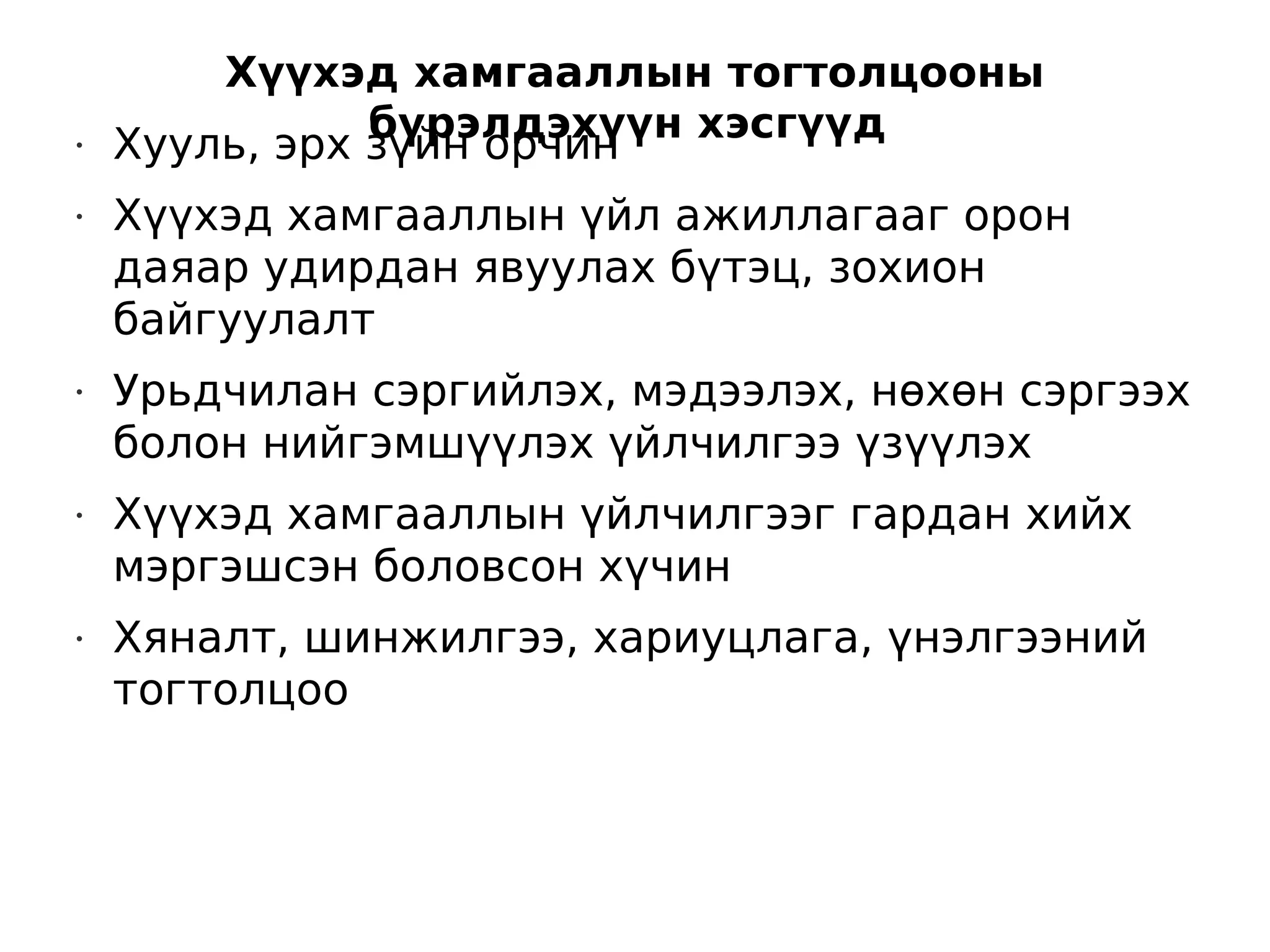 Хүүхэд хамгааллын тогтолцооны
               бүрэлдэхүүн хэсгүүд
•   Хууль, эрх зүйн орчин
•   Хүүхэд хамгааллын үйл ажиллагааг орон
    даяар удирдан явуулах бүтэц, зохион
    байгуулалт
•   Урьдчилан сэргийлэх, мэдээлэх, нөхөн сэргээх
    болон нийгэмшүүлэх үйлчилгээ үзүүлэх
•   Хүүхэд хамгааллын үйлчилгээг гардан хийх
    мэргэшсэн боловсон хүчин
•   Хяналт, шинжилгээ, хариуцлага, үнэлгээний
    тогтолцоо
 