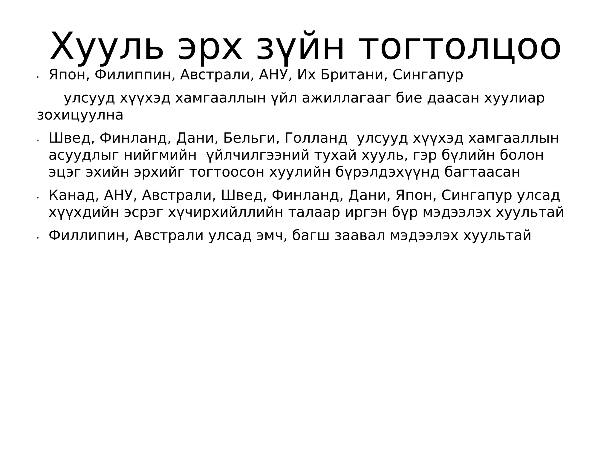 Хууль эрх зүйн тогтолцоо
•   Япон, Филиппин, Австрали, АНУ, Их Британи, Сингапур
   улсууд хүүхэд хамгааллын үйл ажиллагааг бие даасан хуулиар
зохицуулна
•   Швед, Финланд, Дани, Бельги, Голланд улсууд хүүхэд хамгааллын
    асуудлыг нийгмийн үйлчилгээний тухай хууль, гэр бүлийн болон
    эцэг эхийн эрхийг тогтоосон хуулийн бүрэлдэхүүнд багтаасан
•   Канад, АНУ, Австрали, Швед, Финланд, Дани, Япон, Сингапур улсад
    хүүхдийн эсрэг хүчирхийллийн талаар иргэн бүр мэдээлэх хуультай
•   Филлипин, Австрали улсад эмч, багш заавал мэдээлэх хуультай  
 